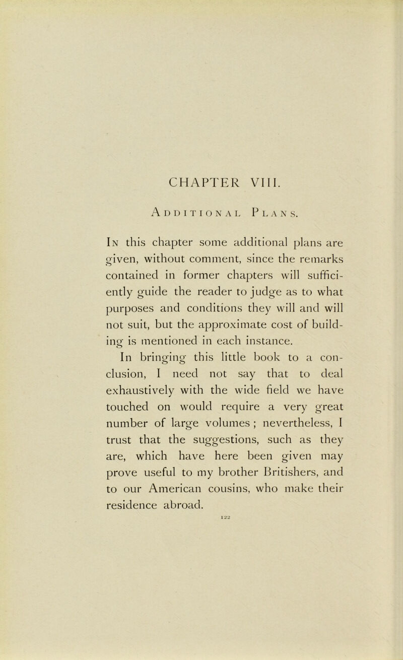 CHAPTER VIII. Additional Plan s. In this chapter some additional plans are given, without comment, since the remarks contained in former chapters will suffici- ently guide the reader to judge as to what purposes and conditions they will and will not suit, but the approximate cost of build- in©- is mentioned in each instance. O In bringing- this little book to a con- elusion, I need not say that to deal exhaustively with the wide field we have touched on would require a very great number of large volumes ; nevertheless, I trust that the suggestions, such as they are, which have here been given may prove useful to my brother Britishers, and to our American cousins, who make their residence abroad.