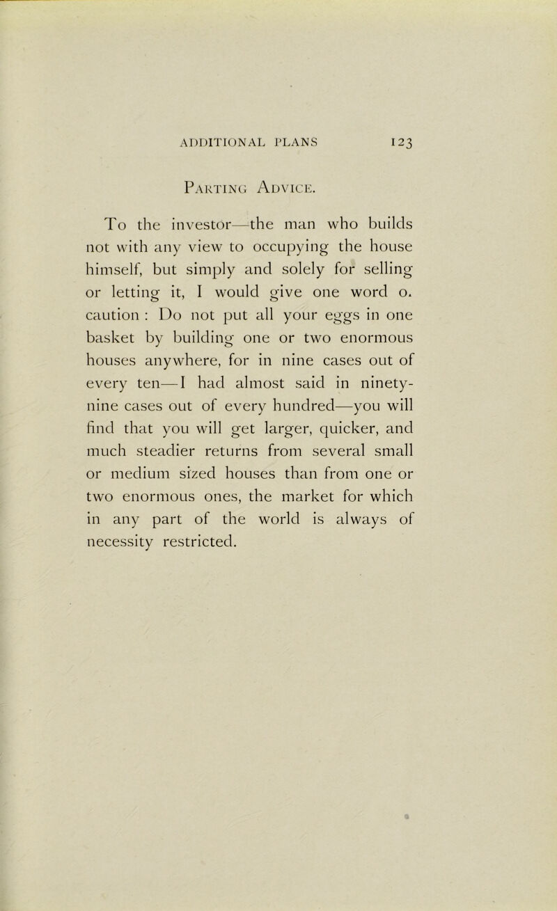 Parting Advice. To the investor—the man who builds not with any view to occupying the house himself, but simply and solely for selling or letting it, I would give one word o« caution : Do not put all your eggs in one basket by building one or two enormous houses anywhere, for in nine cases out of every ten—I had almost said in ninety- nine cases out of every hundred—you will find that you will get larger, quicker, and much steadier returns from several small or medium sized houses than from one or two enormous ones, the market for which in any part of the world is always of necessity restricted.