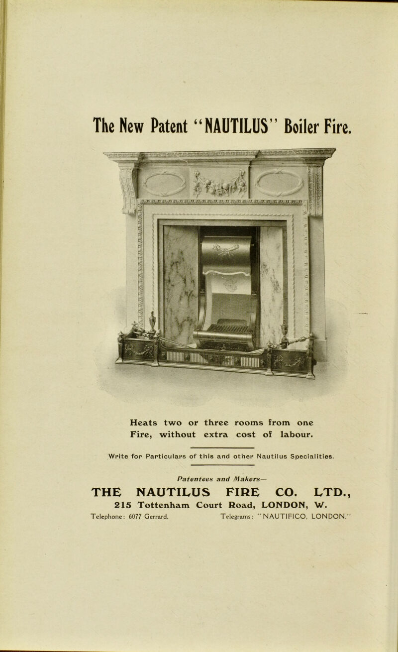The New Patent “NAUTILUS’’ Boiler Fire. Heats two or three rooms from one Fire, without extra cost of labour. Write for Particulars of this and other Nautilus Specialities. Patentees and Makers— THE NAUTILUS FIRE CO. LTD., 215 Tottenham Court Road, LONDON, W. Telephone: 6077 Gerrard. Telegrams:  NAUTIFICO, LONDON.”