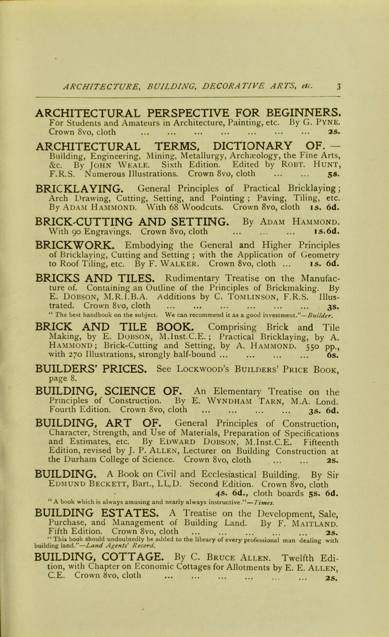 ARCHITECTURAL PERSPECTIVE FOR BEGINNERS. For Students and Amateurs in Architecture, Painting, etc. By G. Pyne. Crown 8vo, cloth ... ... ... ... ... ••• ••• 2S. ARCHITECTURAL TERMS. DICTIONARY OF. — Building, Engineering, Mining, Metallurgy, Archaeology, the Fine Arts, &c. By John Weale. Sixth Edition. Edited by Robt. Hunt, F.R.S. Numerous Illustrations. Crown 8vo, cloth ... ... 5s. BRICKLAYING. General Principles of Practical Bricklaying; Arch Drawing, Cutting, Setting, and Pointing ; Paving, Tiling, etc. By Adam Hammond. With 68 Woodcuts. Crown 8vo, cloth is. 6d. BRICK-CUTTING AND SETTING. By Adam Hammond. With 90 Engravings. Crown 8vo, cloth ... ... ... is.6d. BRICKWORK. Embodying the General and Higher Principles of Bricklaying, Cutting and Setting ; with the Application of Geometry to Roof Tiling, etc. By F. Walker. Crown 8vo, cloth ... is. 6d. BRICKS AND TILES. Rudimentary T reatise on the Manufac- ture of. Containing an Outline of the Principles of Brickmaking. By E. Dobson, M.R.I.B.A. Additions by C. Tomlinson, F.R.S. Illus- trated. Crown 8vo, cloth ... ... ... ... ... ... 3s. “ The best handbook on the subject. We can recommend it as a good investment.”—Builder. BRICK AND TILE BOOK* Comprising Brick and Tile Making, by E. Dobson, M.lnst.C.E. ; Practical Bricklaying, by A. Hammond; Brick-Cutting and Setting, by A. Hammond. 550 pp., with 270 Illustrations, strongly half-bound ... ... ... ... 6s. BUILDERS* PRICES. See Lockwood’s Builders’ Price Book, page 8. BUILDING, SCIENCE OF. An Elementary Treatise on the Principles of Construction. By E. Wyndham Tarn, M.A. Lond. Fourth Edition. Crown 8vo, cloth ... ... ... ... 3s. 6d. BUILDING, ART OF. General Principles of Construction, Character, Strength, and Use of Materials, Preparation of Specifications and Estimates, etc. By Edward Dobson, M.lnst.C.E. Fifteenth Edition, revised by J. P. Allen, Lecturer on Building Construction at the Durham College of Science. Crown 8vo, cloth ... ... 2s. BUILDING. A Book on Civil and Ecclesiastical Building. By Sir Edmund Beckett, Bart., LL.D. Second Edition. Crown 8vo, cloth 4s. 6d., cloth boards 5s. 6d. “ A book which is always amusing and nearly always instructive.”—Times. BUILDING ESTATES. A Treatise on the Development, Sale, Purchase, and Management of Building Land. By F. Maitland. Fifth Edition. Crown 8vo, cloth ... ... ... ... ... 2s. “ This book should undoubtedly be added to the library of every professional man dealing with building land.”—La7id Agents’ Record. BUILDING, COTTAGE. By C. Bruce Allen. Twelfth Edi- tion, with Chapter on Economic Cottages for Allotments by E. E. Allen, C.E. Crown 8vo, cloth ... ... ... ... 2s