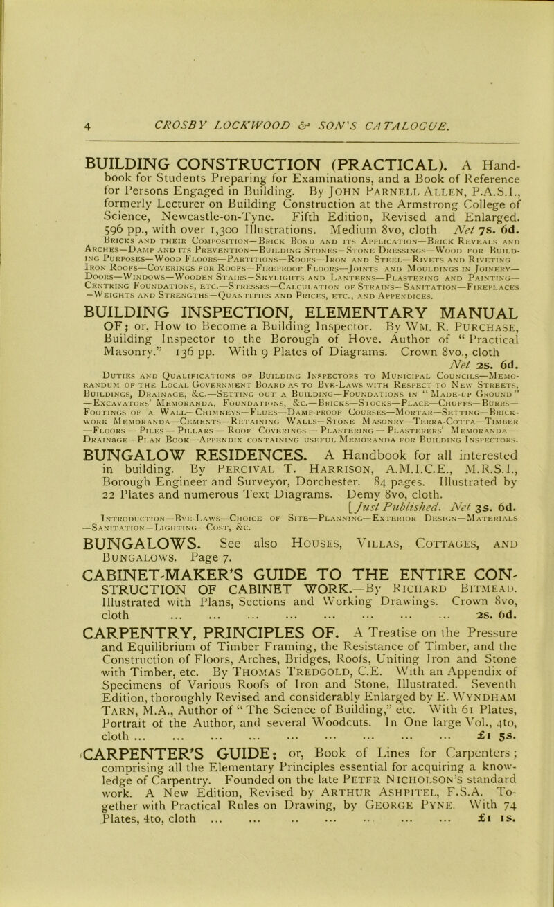 BUILDING CONSTRUCTION (PRACTICAL)* A Hand- book for Students Preparing for Examinations, and a Book of Reference for Persons Engaged in Building. By John Parnell Allen, P.A.S.I., formerly Lecturer on Building Construction at the Armstrong College of Science, Newcastle-on-Tyne. Fifth Edition, Revised and Enlarged. 596 pp., with over 1,300 Illustrations. Medium 8vo, cloth Net 7s. 6d. Bricks and their Composition— Brick Bond and its Application—Brick Reveals and Arches—Damp and its Prevention—Building Stones—Stone Dressings—Wood for Build- ing Purposes—Wood Floors—Partitions—Roofs—Iron and Steel—Rivets and Riveting Iron Roofs—Coverings for Roofs—Fireproof Floors—Joints and Mouldings in Joinery— Doors—Windows—Wooden Stairs—Skylights and Lanterns—Plastering and Painting— Centring Foundations, etc.—Stresses—Calculation of Strains—Sanitation—Fireplaces -Weights and Strengths—Quantities and Prices, etc., and Appendices. BUILDING INSPECTION, ELEMENTARY MANUAL OF; or, How to Become a Building Inspector. By Wm. R. Purchase, Building Inspector to the Borough of Hove, Author of “ Practical Masonry/’ 136 pp. With 9 Plates of Diagrams. Crown 8vo., cloth Net 2S. 6d. Duties and Qualifications of Building Inspectors to Municipal Councils—Memo- randum of the Local Government Board as to Bye-Laws with Respect to New Streets, Buildings, Drainage, &c.—Setting out a Building—Foundations in “Made-up Ground’’ — Excavators’ Memoranda, Foundations, &c.—Bricks—Siocks—Place—Chuffs—Burrs— Footings of a Wall—Chimneys—Flues—Damp-proof Courses—Mortar—Setting—Brick- work Memoranda—Cements—Retaining Walls—Stone Masonry—Terra-Cotta—Timber —Floors — Piles — Pillars — Roof Coverings — Plastering — Plasterers’ Memoranda — Drainage—Plan Book—Appendix containing useful Memoranda for Building Inspectors. BUNGALOW RESIDENCES* A Handbook for all interested in building. By Percival T. Harrison, A.M.I.C.E., M.R.S.I., Borough Engineer and Surveyor, Dorchester. 84 pages. Illustrated by 22 Plates and numerous Text Diagrams. Demy 8vo, cloth. [Just Published. Net 3s. 6d. Introduction—Bye-Laws—Choice of Site—Planning—Exterior Design—Materials —Sanitation—Lighting— Cost, &c. BUNGALOWS* See also Houses, Villas, Cottages, and Bungalows. Page 7. CABINET 'MAKER'S GUIDE TO THE ENTIRE CON' STRUCT ION OF CABINET WORK—By Richard Bitmead. Illustrated with Plans, Sections and Working Drawings. Crown 8vo, cloth ... ... ... ... ... ... ... ... 2s. 6d. CARPENTRY, PRINCIPLES OF* A Treatise on the Pressure and Equilibrium of Timber Framing, the Resistance of Timber, and the Construction of Floors, Arches, Bridges, Roofs, Uniting Iron and Stone with Timber, etc. By Thomas Tredgold, C.E. With an Appendix of Specimens of Various Roofs of Iron and Stone, Illustrated. Seventh Edition, thoroughly Revised and considerably Enlarged by E. WYNDHAM Tarn, M.A., Author of “ The Science of Building,” etc. With 61 Plates, Portrait of the Author, and several Woodcuts. In One large Vol., qto, cloth ... ... ... ... ... ••• ... ... ... £1 5^. 'CARPENTER'S GUIDE: or, Book of Lines for Carpenters; comprising all the Elementary Principles essential for acquiring a know- ledge of Carpentry. Founded on the late Petfr Nicholson’s standard work. A New Edition, Revised by Arthur Ashpitel, F.S.A. To- gether with Practical Rules on Drawing, by George Pyne. With 74 Plates, 4to, cloth ... ... ... £1 is.