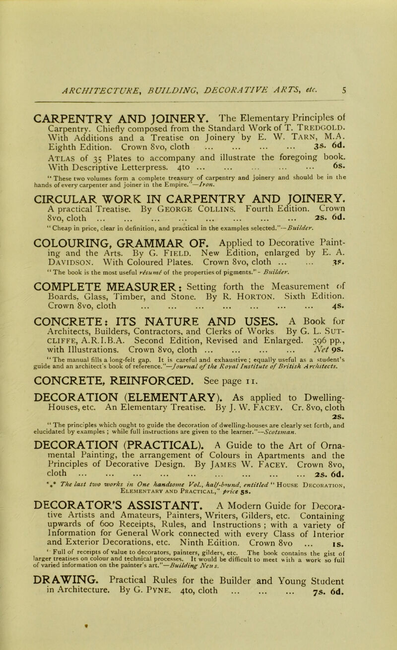 CARPENTRY AND JOINERY. The Elementary Principles of Carpentry. Chiefly composed from the Standard Work of T. Tredgold. With Additions and a Treatise on Joinery by E. W. Tarn, M.A. Eighth Edition. Crown 8vo, cloth ... ... ... ... 3s* 6d. Atlas of 35 Plates to accompany and illustrate the foregoing book. With Descriptive Letterpress. 4to ... ... ... ... ••• 6s. “ These two volumes form a complete treasury of carpentry and joinery and should be in the hands of every carpenter and joiner in the Empire.”—Iron. CIRCULAR WORK IN CARPENTRY AND JOINERY. A practical Treatise. By GEORGE Collins. Fourth Edition. Crown 8vo, cloth ... ... ... ... ... ... ... ... 2S. 6d. “ Cheap in price, clear in definition, and practical in the examples selected.”— Builder. COLOURING, GRAMMAR OF* Applied to Decorative Paint- ing and the Arts. By G. Field. New Edition, enlarged by E. A. Davidson. With Coloured Plates. Crown 8vo, cloth ... ... 3?. “ The book is the most useful rlsumi of the properties of pigments.” - Builder. COMPLETE MEASURER: Setting forth the Measurement of Boards. Glass, Timber, and Stone. By R. HORTON. Sixth Edition. Crown 8vo, cloth ... ... ... ... ... ... ... 4s. CONCRETE: ITS NATURE AND USES* A Book for Architects, Builders, Contractors, and Clerks of Works By G. L. Sut- cliffe, A.R.I.B.A. Second Edition, Revised and Enlarged. 396 pp., with Illustrations. Crown 8vo, cloth ... ... ... ... Net “ The manual fills a long-felt gap. It is careful and exhaustive; equally useful as a student’s guide and an architect’s book of reference.”—Journal of the Royal Institute of British Architects. CONCRETE, REINFORCED. See page 11. DECORATION (ELEMENTARY)* As applied to Dwelling- Houses, etc. An Elementary Treatise. By J. W. Facey. Cr. 8vo, cloth 2S. “ The principles which ought to guide the decoration of dwelling-houses are clearly set forth, and elucidated by examples ; while full instructions are given to the learner.”—Scotsman. DECORATION (PRACTICAL)* A Guide to the Art of Orna- mental Painting, the arrangement of Colours in Apartments and the Principles of Decorative Design. By James W. Facey. Crown 8vo, cloth ... ... ... ... ... ... ... ... ... 2s. *** The last two works in One handsome Vol., halj-b'mnd, entitled “ House Decoration, Elementary and Practical,” price 5s. DECORATOR’S ASSISTANT. A Modern Guide for Decora- tive Artists and Amateurs, Painters, Writers, Gilders, etc. Containing upwards of 600 Receipts, Rules, and Instructions ; with a variety of Information for General Work connected with every Class of Interior and Exterior Decorations, etc. Ninth Edition. Crown 8vo ... is. ‘ Full of receipts of value to decorators, painters, gilders, etc. The book contains the gist of larger treatises on colour and technical processes. It would be difficult to meet with a work so full of varied information on the painter’s art.—Building Neu s. DRAWING* Practical Rules for the Builder and Young Student in Architecture. By G. Pyne. 4to, cloth 7s. 6d.