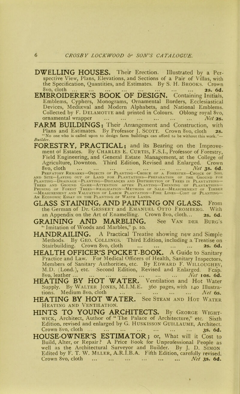 DWELLING HOUSES. Their Erection. Illustrated by a Per- spective View, Plans, Elevations, and Sections of a Pair of Villas, with the Specification, Quantities, and Estimates. By S. H. Brooks. Crown 8vo, cloth ... ... ... ... ... ... ... ... 2s. 6d. EMBROIDERER'S BOOK OF DESIGN* Containing Initials, Emblems, Cyphers, Monograms, Ornamental Borders, Ecclesiastical Devices, Mediaeval and Modern Alphabets, and National Emblems. Collected by F. Delamotte and printed in Colours. Oblong royal 8vo, ornamental wrapper ... ... ... ... ... ... Net 2s. FARM BUILDINGS: Their Arrangement and Construction, with Plans and Estimates. By Professor J. SCOTT. Crown 8vo, cloth 2S. “No one who is called upon to design farm buildings can afford to be without this work.”— Builder. FORESTRY, PRACTICAL: and its Bearing on the Improve- ment of Estates. By Charles E. Curtis, F.S.I., Professor of Forestry, Field Engineering, and General Estate Management, at the College of Agriculture, Downton. Third Edition, Revised and Enlarged. Crown 8vo, cloth ... ... ... ... ... ... ... Net 3s. 6d. Prefatory Remarks—Objects of Planting—Choice of a Forester—Choice of Soil and Site—Laying out of Land for Plantations—Preparation of the Ground for Planting—Drainage—Planting—Distances and Distribution of Trees in Plantations— Trees and Ground Game—Attention after Planting—Thinning of Plantations— Pruning of Forest Trees—Idealization—Methods of Sale—Measurement of Timber —Measurement and Valuation of Larch Plantation—Fire Lines—Cost of Planting— An Economic Essay on the Planting of Waste Lands. GLASS STAINING, AND PAINTING ON GLASS* From the German of Dr. Gessert and Emanuel Otto Fromberg. With an Appendix on the Art of Enamelling. Crown 8vo, cloth... 2s. 6d. GRAINING AND MARBLING. See Van der Burg's Imitation of Woods and Marbles,” p. 10. HANDRAILING* A Practical Treatise showing new and Simple Methods. By Geo. COLLINGS. Third Edition, including a Treatise on Stairbuilding. Crown 8vo, cloth ... ... ... ... 2s. 6d. HEALTH OFFICER'S POCKET-BOOK* A Guide to Sanitary Practice and Law. For Medical Officers of Health, Sanitary Inspectors, Members of Sanitary Authorities, etc. By Edward F. Willoughby, M.D. (Lond.), etc. Second Edition, Revised and Enlarged. Fcap. 8vo, leather ... ... ... ... ... ... ... Net 10s. 6d. HEATING BY HOT WATER* Ventilation and Hot AVater Supply. By Walter Jones, M.I.M.E. 360 pages, with 140 Illustra- tions. Medium 8vo, cloth ... ... ... ... ... Net 6s. HEATING BY HOT WATER* See Steam and Hot Water Heating and Ventilation. HINTS TO YOUNG ARCHITECTS* By George Wight- wick, Architect, Author of “ The Palace of Architecture,” etc. Sixth Edition, revised and enlarged by G. Huskisson Guillaume, Architect. Crown 8vo, cloth ... ... ... ... ... ... ... 3s. 6d. HOUSE-OWNER'S ESTIMATOR; or, What will it Cost to Build, Alter, or Repair? A Price If00k for Unprofessional People as well as the Architectural Surveyor and Builder. By J. D. Simon Edited by F. T. W. Mller, A.R.I.B.A. Fifth Edition, carefully revised. Crown 8vo, cloth ... ... ... ... ... ... Net 3s. 6d. • • •