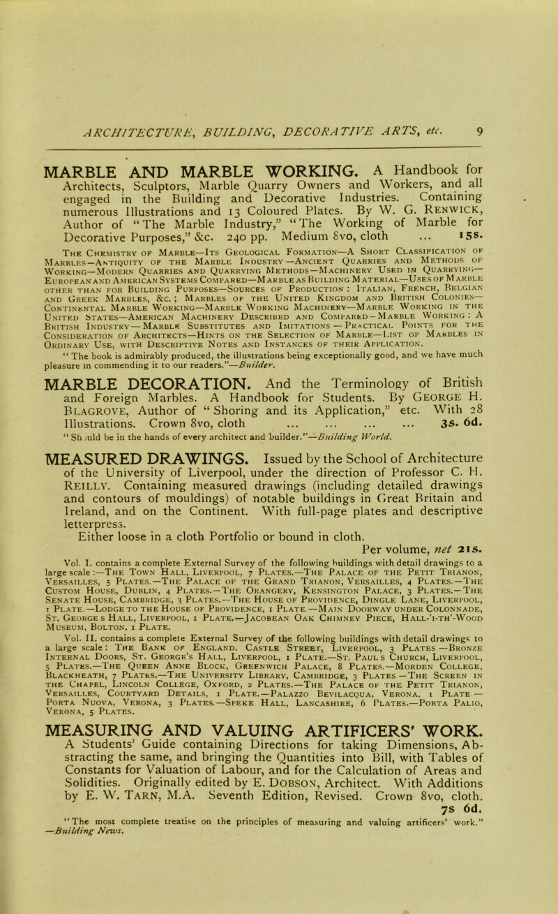 MARBLE AND MARBLE WORKING. A Handbook for Architects, Sculptors, Marble Quarry Owners and Workers, and all engaged in the Building and Decorative Industries. Containing numerous Illustrations and 13 Coloured Plates. By W. G. Ren wick, Author of “The Marble Industry,” “The Working of Marble for Decorative Purposes,” &c. 240 pp. Medium 8vo, cloth ... 15s* The Chemistry of Marble—Its Geological Formation—A Short Classification of Marbles—Antiquity of the Marble Industry—Ancient Quarries and Methods of Working—Modern Quarries and Quarrying Methods—Machinery Used in Quarrying— European and American Systems Compared—M arble as Building M aterial—Uses of M akble OTHER THAN FOR BUILDING PURPOSES—SOURCES OF PRODUCTION I ITALIAN, FRENCH, BELGIAN and Greek Marbles, &c. ; Marbles of the United Kingdom and British Colonies— Continental Marble Working—Marble Working Machinery—Marble Working in the United States—American Machinery Described and Compared - Marble Working: A British Industry—Marble. Substitutes and Imitations—Practical Points for the Consideration of Architects—Hints on the Selection of Marble—I.ist of Marbles in Ordinary Use, with Descriptive Notes and Instances of their Application. “ The book is admirably produced, the illustrations being exceptionally good, and we have much pleasure in commending it to our readers.”—Builder. MARBLE DECORATION. And the Terminology of British and Foreign Marbles. A Handbook for Students. By George H. Blagrove, Author of “ Shoring and its Application,” etc. With 28 Illustrations. Crown 8vo, cloth ... ... ... ... 3S* 6d. “ Sh mid be in the hands of every architect and builder.”—Building World. MEASURED DRAWINGS. Issued by the School of Architecture of the University of Liverpool, under the direction of Professor C. H. Reilly. Containing measured drawings (including detailed drawings and contours of mouldings) of notable buildings in Great Britain and Ireland, and on the Continent. With full-page plates and descriptive letterpress. Either loose in a cloth Portfolio or bound in cloth. Per volume, net 21s. Vol. I. contains a complete External Survey of the following buildings with detail drawings to a large scale :—The Town Hall, Liverpool, 7 Plates.—The Palace of the Petit Trianon, Versailles, 5 Plates.—The Palace of the Grand Trianon, Versailles, 4 Plates.—The Custom House, Dublin, 4 Plates.—The Orangery, Kensington Palace, 3 Plates.—The Senate House, Cambridge, 3 Plates.—The House of Providence, Dingle Lane, Liverpool, 1 Plate.—Lodge to the House of Providence, i Plate—Main Doorway under Colonnade, St. George sHall, Liverpool, i Plate.—Jacobean Oak Chimney Piece, Hall-’i-th’-Wood Museum, Bolton, i Plate. Vol. II. contains a complete External Survey of the following buildings with detail drawings to a large scale: The Bank of England. Castle Street, Liverpool, 3 Plates —Bronze Internal Doors, St. George’s Hall, Liverpool, x Plate.—St. Pauls Church, Liverpool, 5 Plates.—The Queen Anne Block, Greenwich Palace, 8 Plates.—Morden College, Blackheath, 7 Plates.—The University Library, Cambridge, 3 Plates —The Screen in the Chapel, Lincoln College, Oxford, 2 Plates.—The Palace of the Petit Trianon, Versailles, Courtyard Details, i Plate.—Palazzo Bevilacqua, Verona. 1 Plate — Porta Nuova, Verona, 3 Plates.—Speke Hall, Lancashire, 6 Plates.—Porta Palio, Verona, 5 Plates. MEASURING AND VALUING ARTIFICERS' WORK. A Students’ Guide containing Directions for taking Dimensions, Ab- stracting the same, and bringing the Quantities into Bill, with Tables of Constants for Valuation of Labour, and for the Calculation of Areas and Solidities. Originally edited by E. Dobson, Architect. With Additions by E. W. Tarn, M.A. Seventh Edition, Revised. Crown 8vo, cloth. 7s 6d. “The most complete treatise on the principles of measuring and valuing artificers’ work.” —Building News.