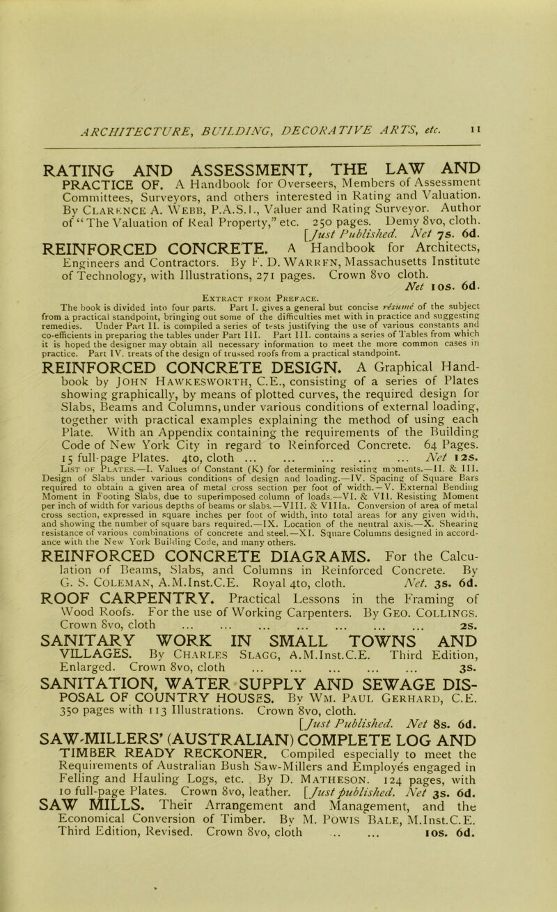 RATING AND ASSESSMENT, THE LAW AND PRACTICE OF. A Handbook for Overseers, Members of Assessment Committees, Surveyors, and others interested in Rating and Valuation. By Clarknce A. Webb, P.A.S.I., Valuer and Rating Surveyor. Author of “ The Valuation of Real Property,” etc. 250 pages. Demy 8vo, cloth. {Just Published. Net 7s. 6d. REINFORCED CONCRETE. A Handbook for Architects, Engineers and Contractors. By V. D. Warren, Massachusetts Institute of Technology, with Illustrations, 271 pages. Crown 8vo cloth. Net 1 os. 6d. Extract from Preface. The book is divided into four parts. Part I. gives a general but concise resume of the subject from a practical standpoint, bringing out some of the difficulties met with in practice and suggesting remedies. Under Part II. is compiled a series of tests justifying the use of various constants and co-efficients in preparing the tables under Part III. Part III. contains a series of Tables from which it is hoped the designer may obtain all necessary information to meet the more common cases in practice. Part IV. treats of the design of trussed roofs from a practical standpoint. REINFORCED CONCRETE DESIGN. A Graphical Hand book by John Hawkesworth, C.E., consisting of a series of Plates showing graphically, by means of plotted curves, the required design for Slabs, Beams and Columns, under various conditions of external loading, together with practical examples explaining the method of using each Plate. With an Appendix containing the requirements of the Building Code of New York City in regard to Reinforced Concrete. 64 Pages. 15 full-page Plates. 4to, cloth ... ... ... Net 12s. List of Plates.—I. Values of Constant (K.) for determining resisting mimcnts. — II. & III. Design of Slabs under various conditions of design and loading.—IV. Spacing of Square Bars required to obtain a given area of metal cross section per foot of width. —V. External Bending Moment in Footing Slabs, due to superimposed column of loads.—VI. & VII. Resisting Moment per inch of width for various depths of beams or slabs.—VIII. & Villa. Conversion of area of metal cross section, expressed in square inches per foot of width, into total areas for any given width, and showing the number of square bars required.—IX. Location of the neutral axis.—X. Shearing resistance of various combinations of concrete and steel.—XI. Square Columns designed in accord- ance with the New York Building Code, and many others. REINFORCED CONCRETE DIAGRAMS* For the Calcu- lation of Beams, Slabs, and Columns in Reinforced Concrete. By G. S. Coleman, A.M.Inst.C.E. Royal 4to, cloth. Net. 3s. 6d. ROOF CARPENTRY* Practical Lessons in the Framing of Wood Roofs. For the use of Working Carpenters. By Geo. Collings. Crown 8vo, cloth 2s. SANITARY WORK IN SMALL TOWNS AND VILLAGES. By Charles Slagg, A.M.Inst.C.E. Third Edition, Enlarged. Crown 8vo, cloth ... ... ... ... ... 3s. SANITATION, WATER SUPPLY AND SEWAGE DIS- POSAL OF COUNTRY HOUSES. Bv Wm. Paul Gerhard, C.E. 350 pages with 113 Illustrations. Crown 8vo, cloth. {Just Published. Net 8s. 6d. SAW-MILLERS’ (AUSTRALIAN) COMPLETE LOG AND TIMBER READY RECKONER. Compiled especially to meet the Requirements of Australian Bush Saw-Millers and Employes engaged in Felling and Hauling Logs, etc. By D. Matheson. 124 pages, with 10 full-page Plates. Crown 8vo, leather. {Justpublished. Net 3s. 6d. SAW MILLS* Their Arrangement and Management, and the Economical Conversion of Timber. By M. Powis Bale, M.Inst.C.E. Third Edition, Revised. Crown 8vo, cloth 10s. 6d.