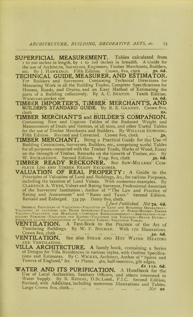SUPERFICIAL MEASUREMENT. Tables calculated from i to 200 inches in length, by i to 108 inches in breadth. A Guide for the use of Architects, Surveyors, Engineers, Timber Merchants, Builders, etc. By J. Hawkings. Fifth Edition. Crown, 8vo, cloth ... 3s. 6d. TECHNICAL GUIDE, MEASURER, AND ESTIMATOR. For Builders and Surveyors. Containing Technical Directions for Measuring Work in all the Building Trades, Complete Specifications for Houses, Roads, and Drains, and an Easy Method of Estimating the parts of a Building collectively. By A. C. Beaton. Tenth Edition. Waistcoat-pocket siz'e ... ... ... ... ... ... is. 6d. TIMBER IMPORTER'S, TIMBER MERCHANT'S, AND BUILDER'S STANDARD GUIDE. By R. E. Grandy. Crown 8vo, TIMBER MERCHANT'S and BUILDER'S COMPANION. Containing New and Copious Tables of the Reduced Weight and Measurement of Deals and Battens, of all sizes, and other Useful Tables for the use of Timber Merchants and Builders. By William Dowsing. Fifth Edition. Revised and Corrected. Crown 8vo, cloth ... 3s. TIMBER MERCHANT, Being a Practical Guide for the Use of Building Contractors, Surveyors, Builders, etc., comprising useful Tables for all purposes connected with the Timber Trade, Marks of Wood, Essay on the Strength of Timber, Remarks on the Growth of Timber, etc. By W. Richardson. Second Edition. Fcap. 8vo, cloth 3s. 6d. TIMBER READY RECKONER. See Saw-Miilers’ Com- plete Log and Timber Ready Reckoner. VALUATION OF REAL PROPERTY: A Guide to the Principles of Valuation of Land and Buildings, &c., for various Purposes, including the taxation of Land Values. With numerous examples. By Clarence A. Webb, Valuer and Rating Surveyor, Professional Associate of the Surveyors’ Institution; Author of “ The Law and Practice of Rating and Assessment” and “Rates and Taxes.” Second Edition. Revised and Enlarged. 334 pp. Demy 8vo, cloth. [/ust Published. Net 7s. 6d. General Principles of Valuation—Valuat'On of Land and Buildincs Separately— Valuation of factories and Trade Interests—Valuation of Public-Houses-Timber Valuing—Valuation for Mortgage — Copyhold Enfranchisement — Arbitration—Com- pulsory Purchase—Valuation for Rating—Valuation for Taxation—Death Duties— Insurance Claims—Construction of Valuation Tables—Valuation Tables VENTILATION. A Text-Book to the Practice of the Art of Ventilating Buildings. By W. P. Buchan. With 170 Illustrations. Crown 8vo, cloth ... ... ... ... ... 3s 6d VENTILATION. See also Steam and Hot Water Heating and Ventilation. VILLA ARCHITECTURE. A handy book, containing a Series of Designs for Villa Residences in various Myles, with Outline Specifica- tions and Estimates. By C. Wickes, Architect, Author of “ Spires and Towers of England,” &c. 61 Plates. 4to, half-morocco, gilt edges, ^ I If ^ ^/J WATER AND ITS PURIFICATION. A Handbook for the Use of Local Authorities, Sanitary Officers, and others interested in Water Supply. By S. Rideal, D.Sc.Lond., F.I.C. Second Edition, Revised, with Additions, including numerous Illustrations and Tables! Large Crown 8vo, cloth... ... ... pS