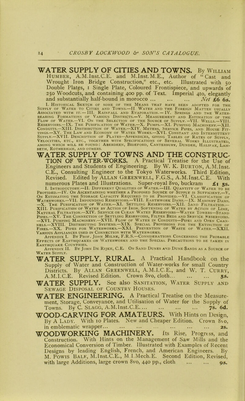 WATER SUPPLY OF CITIES AND TOWNS, By William Humber, A.M.Inst.CE. and M.Inst.M.E., Author of “Cast and Wrought Iron Bridge Construction,” etc., etc. Illustrated with 50 Double Plates, 1 Single Plate, Coloured Frontispiece, and upwards of 250 Woodcuts, and containing 400 pp. of Text. Imperial 4to, elegantly and substantially half-bound in morocco ... ... ... Net £6 6s. I. Historical Sketch of some of the Means that have been adopted for the Supply of Water to Cities and Towns.—II Water and the Foreign Matter usually Associated with it. — III. Rainfall and Evaporation.— IV. Springs and the Water- bearing Formations of Various Districts.—V. Measurement and Estimation of the Flow of Water.—VI. On the Selection of the Source of Supply.—VII. Wells.—VIII. Reservoirs.—IX. The Purification of Water.—X. Pumps.—XI. Pumping Machinery.—XII. Conduits.—XIII. Distribution of Water.—XIV. Meters, Service Pipes, and House Fit- tings.—XV. The Law and Economy of Water Works.—XVI. Constant and Intermittent Supply.—XVII. Description of Plates—Appendices, giving Tables of Rates of Supply, Velocities, etc., etc., together with Specifications of Several Works Illustrated’ among which will be found: Aberdeen, Bideford, Canterbury, Dundee, Halifax, LamI beth, Rotherham, and others. WATER SUPPLY OF TOWNS AND THE CONSTRUC- TION OF WATERWORKS. A Practical Treatise for the Use of Engineers and Students of Engineering. By W. K. Burton, A.M.Inst. C.E., Consulting Engineer to the Tokyo Waterworks. Third Edition, Revised. Edited by Allan Grkenwell, F.G.S., A.M.Inst.C.E. With numerous Plates and Illustrations. Super-royal 8vo, buckram £1 5s. I. Introductory.—II. Different Qualities of Water.—III. Quantity of Water to be Provided.—IV. On Ascertaining whether a Proposed Source of Supply is Sufficient.—V. On Estimating the Storage Capacity Required to be Provided.—VI. Classification of Waterworks.—VII. Impounding Reserviors.—VIII. Earthwork Dams.—IX. Masonry Dams. —X. The Purification of Water.—XI. Settling Reservoirs.—XII. Sand Filtration.— XIII. Purification of Water by Action of Iron. Softening of Water by Action of Lime, Natural Filtration.—XIV. Service or Clean Water Reservoirs—Water Towers—Stand Pipes.—XV. The Connection of Settling Reservoirs, Filter Beds and Service Keservoirs. —XVI. Pumping Machinery.—XVII. Flow of Water in Conduits—Pipes and Open Chan- nels.—XVIII. Distributing Systems.—XIX. Special Provisions for the Extinction of Fires.—XX. Pipes for Waterworks.—XXL Prevention of Waste of Water.—XXII. Various Appliances used in Connection with Waterworks. Appendix I. By Prof. John Milne, F.R.S.—Considerations Concerning the Probable Effects of Earthquakes on Waterworks and the Special Precautions to be taken in Earthquake Countries. Appendix II. By John De Rijke, C.E. On Sand Dunes and Dune Sands as a Source of Water Supply. WATER SUPPLY, RURAL. A Practical Handbook on the Supply of Water and Construction of Water-works for small Country Districts. By Allan Greenwell, A.M.I.C.E., and W. T. Curry, A.M.I.C.E. Revised Edition. Crown 8vo, cloth... 5s. WATER SUPPLY. See also Sanitation, Water Supply and Sewage Disposal of Country Houses. WATER ENGINEERING. A Practical Treatise on the Measure- ment, Storage, Conveyance, and Utilisation of Water for the Supply of Towns. By C. Slagg, A.M.Inst.C.E 7s. 6d. WOOD-CARVING FOR AMATEURS* With Hints on Design, By A Lady. With 10 Plates. New and Cheaper Edition. Crown Svo, in emblematic wrapper... ... ... ... ... ... ... 2s. WOODWORKING MACHINERY* Its Rise, Progress, and Construction. With Hints on the Management of Saw Mills and the Economical Conversion of Timber. Illustrated with Examples of Recent Designs by leading English, French, and American Engineers. By M. PowiS Bale, M.Inst.C.E., M I.Mech.E. Second Edition, Revised, with large Additions, large crown Svo, 440 pp., cloth 9s.