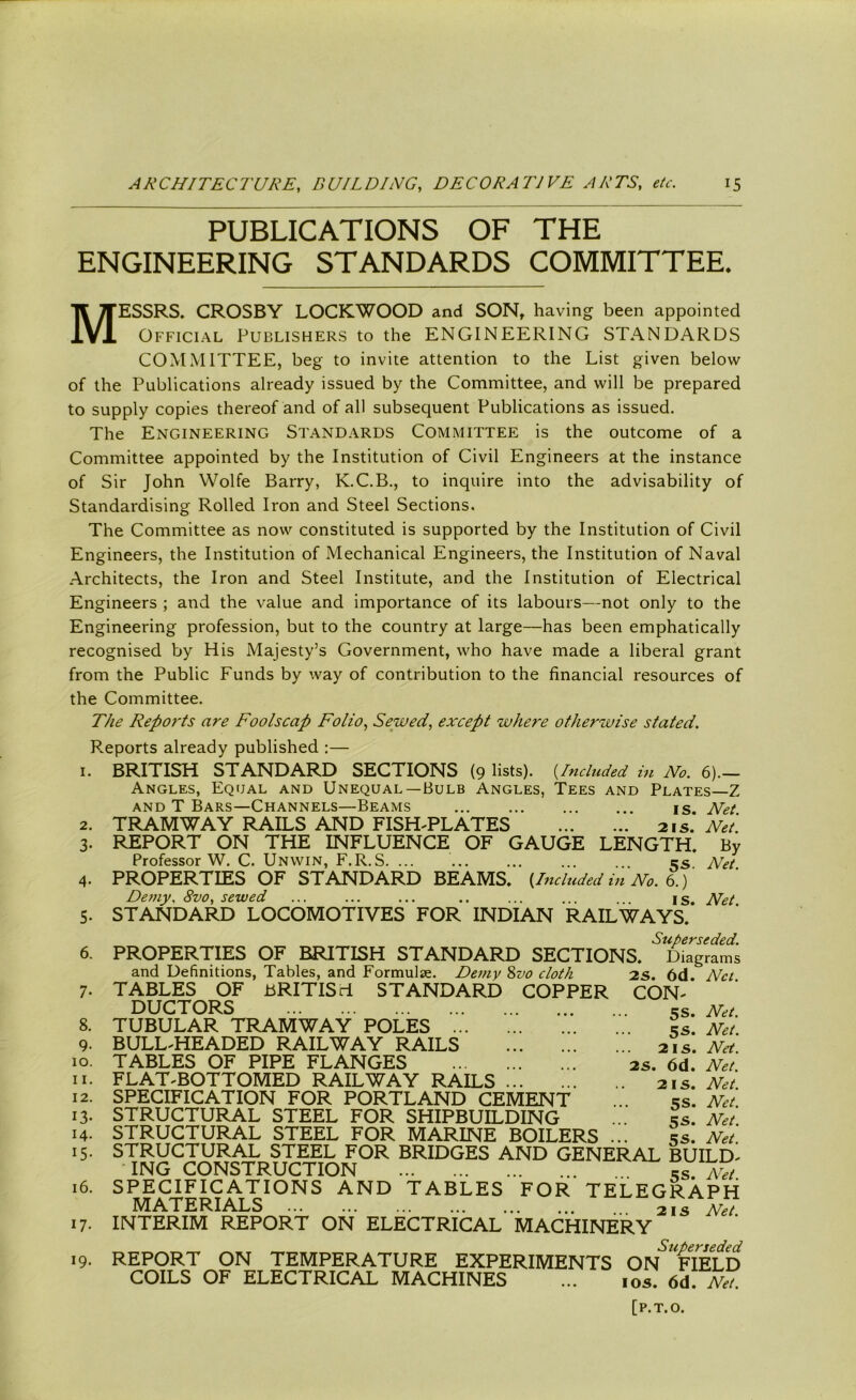 PUBLICATIONS OF THE ENGINEERING STANDARDS COMMITTEE. MESSRS. CROSBY LOCKWOOD and SON, having been appointed Official Publishers to the ENGINEERING STANDARDS COMMITTEE, beg to invite attention to the List given below of the Publications already issued by the Committee, and will be prepared to supply copies thereof and of all subsequent Publications as issued. The Engineering Standards Committee is the outcome of a Committee appointed by the Institution of Civil Engineers at the instance of Sir John Wolfe Barry, K.C.B., to inquire into the advisability of Standardising Rolled Iron and Steel Sections. The Committee as now constituted is supported by the Institution of Civil Engineers, the Institution of Mechanical Engineers, the Institution of Naval Architects, the Iron and Steel Institute, and the Institution of Electrical Engineers ; and the value and importance of its labours—not only to the Engineering profession, but to the country at large—has been emphatically recognised by His Majesty’s Government, who have made a liberal grant from the Public Funds by way of contribution to the financial resources of the Committee. The Reports are Foolscap Folio, Sewed, except where otherwise stated. F.eports already published :— 1. BRITISH STANDARD SECTIONS (9 lists). (Included in No. 6).— Angles, Equal and Unequal—Bulb Angles, Tees and Plates—Z and T Bars—Channels—Beams is. Net TRAMWAY RAILS AND FISH-PLATES 21 s. Net. REPORT ON THE INFLUENCE OF GAUGE LENGTH. By Professor W. C. Unwin, F.R.S 5s. Net. PROPERTIES OF STANDARD BEAMS. (Included in No. 6.) Demy. 8vo, sewed ... ... ... .. ... ... . . is. Net STANDARD LOCOMOTIVES FOR INDIAN RAILWAYS. Superseded. PROPERTIES OF BRITISH STANDARD SECTIONS. Diagrams 2s. 6d. Net. CON- SS. Net. 2. 3- 5- 6. 7- and Definitions, Tables, and Formulae. Demy 800 cloth TABLES OF BRITISH STANDARD COPPER DUCTORS 8. TUBULAR TRAMWAY POLES ... 9. BULL-HEADED RAILWAY RAILS 10. TABLES OF PIPE FLANGES n. FLAT-BOTTOMED RAILWAY RAILS 12. SPECIFICATION FOR PORTLAND CEMENT 13. STRUCTURAL STEEL FOR SHIPBUILDING 14. STRUCTURAL STEEL FOR MARINE BOILERS 15. STRUCTURAL STEEL FOR BRIDGES AND GENERAL BUILD- ING CONSTRUCTION rS Net 16. SPECIFICATIONS AND TABLES FOR TELEGRAPH MATERIALS 21 s Net. 17. INTERIM REPORT ON ELECTRICAL MACHINERY Superseded 19. REPORT ON TEMPERATURE EXPERIMENTS ON FIELD COILS OF ELECTRICAL MACHINES ... 10s. 6d. Net. [P.T.O. 5s. Net. 21 s. Net. 28. 6d. Net. 2is. Net. 5s. Net. 5s. Net. 5S. Net.
