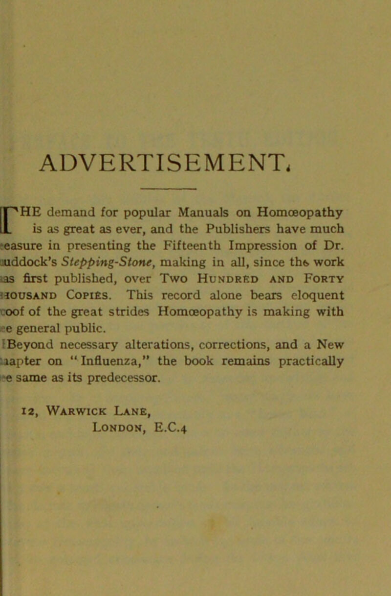 ADVERTISEMENT, rHE demand for popular Manuals on Homoeopathy is as great as ever, and the Publishers have much measure in presenting the Fifteenth Impression of Dr. iuddock’s Stepping-Stone, making in all, since tht. work as first published, over Two Hundred and Forty aousAND Copies. This record alone bears eloquent voof of the great strides Homoeopathy is making with e general public. (Beyond necessary alterations, corrections, and a New lapter on “ Influenza, the book remains practically e same as its predecessor. 12, Warwick Lane, London, E.C.4