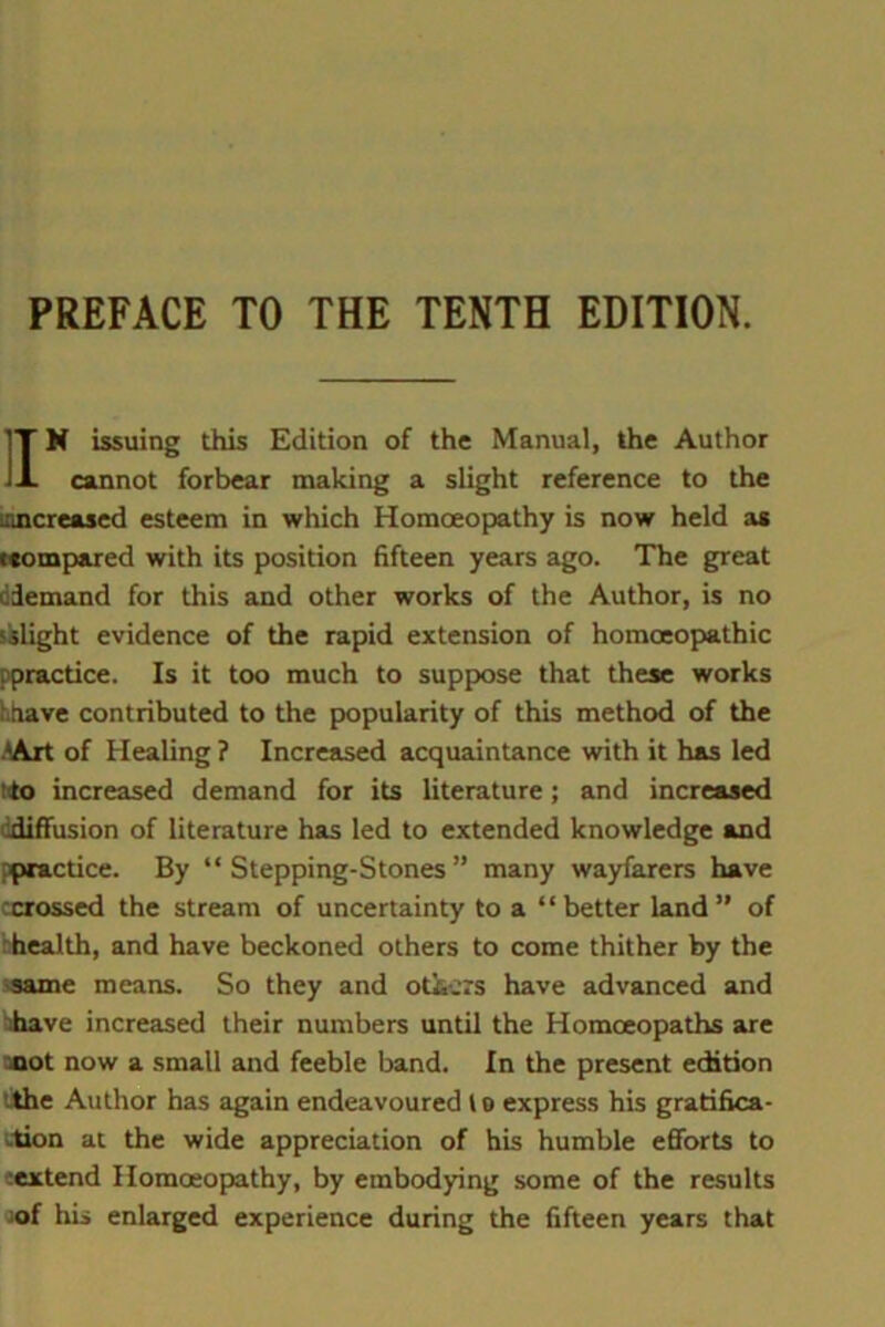 PREFACE TO THE TENTH EDITION. IT N issuing this Edition of the Manual, the Author J-L cannot forbear making a slight reference to the ((increased esteem in which Homoeopathy is now held as (compared with its position fifteen years ago. The great (demand for this and other works of the Author, is no ‘slight evidence of the rapid extension of homoeopathic ppractice. Is it too much to suppose that these works hhave contributed to the popularity of this method of the >Art of Healing ? Increased acquaintance with it has led (to increased demand for its literature; and increased ddiffusion of literature has led to extended knowledge and ppractice. By “Stepping-Stones” many wayfarers have :crossed the stream of uncertainty to a “better land” of hhealth, and have beckoned others to come thither by the same means. So they and oticrs have advanced and have increased their numbers until the Homoeopaths are mot now a small and feeble band. In the present edition the Author has again endeavoured to express his gratifica- -tion at the wide appreciation of his humble efforts to (extend Homoeopathy, by embodying some of the results of his enlarged experience during the fifteen years that