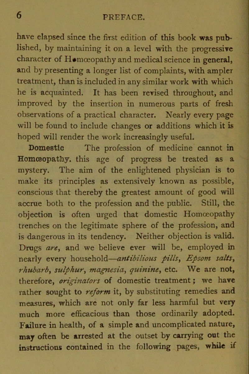 have elapsed since the first edition of this book was pub- lished, by maintaining it on a level with the progressive character of Homoeopathy and medical science in general, and by presenting a longer list of complaints, with ampler treatment, than is included in any similar work with which he is acquainted. It has been revised throughout, and improved by the insertion in numerous parts of fresh observations of a practical character. Nearly every page will be found to include changes or additions which it is hoped will render the work increasingly useful. Domestic The profession of medicine cannot in Homoeopathy, this age of progress be treated as a mystery. The aim of the enlightened physician is to make its principles as extensively known as possible, conscious that thereby the greatest amount of good will accrue both to the profession and the public. Still, the objection is often urged that domestic Homoeopathy trenches on the legitimate sphere of the profession, and is dangerous in its tendency. Neither objection is valid. Drugs are, and we believe ever will be, employed in nearly every household—ant ibilions fills, Epsom salts, rhubarb, sulphur, magnesia, quinine, etc. We are not, therefore, originators of domestic treatment; we have rather sought to reform it, by substituting remedies and measures, which are not only far less harmful but very much more efficacious than those ordinarily adopted. Failure in health, of a simple and uncomplicated nature, may often be arrested at the outset by carrying out the instructions contained in the following pages, while if