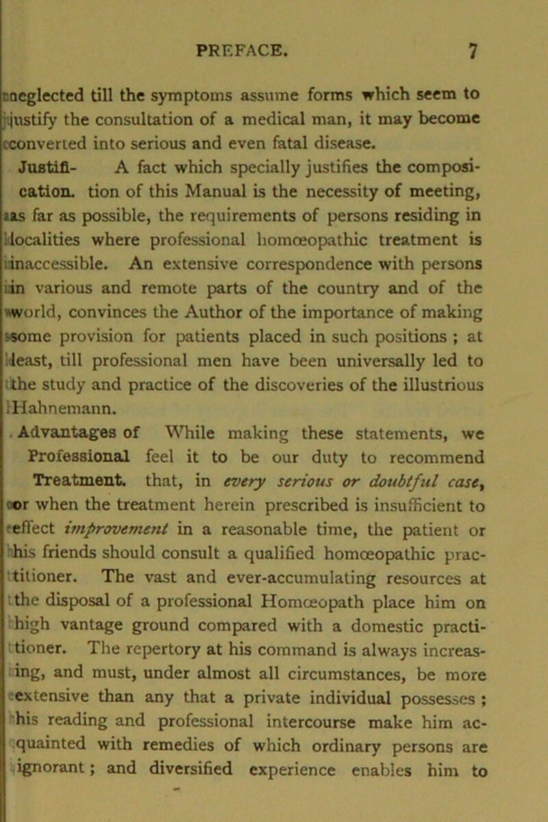 r neglected till the symptoms assume forms which seem to jijnstify the consultation of a medical man, it may become (converted into serious and even fatal disease. Justifi- A fact which specially justifies the composi- cation. tion of this Manual is the necessity of meeting, us far as possible, the requirements of persons residing in localities where professional homoeopathic treatment is dnaccessible. An extensive correspondence with persons iin various and remote parts of the country and of the world, convinces the Author of the importance of making ssome provision for patients placed in such positions ; at Meast, till professional men have been universally led to ithe study and practice of the discoveries of the illustrious IHahnemann. Advantages of While making these statements, we Professional feel it to be our duty to recommend Treatment, that, in every serious or doubtful case, oor when the treatment herein prescribed is insufficient to reflect improvement in a reasonable time, the patient or 'his friends should consult a qualified homoeopathic prac- titioner. The vast and ever-accumulating resources at ;the disposal of a professional Homoeopath place him on high vantage ground compared with a domestic practi- tioner. The repertory at his command is always increas- ing, and must, under almost all circumstances, be more ■extensive than any that a private individual possesses ; his reading and professional intercourse make him ac- quainted with remedies of which ordinary persons are ignorant; and diversified experience enables him to