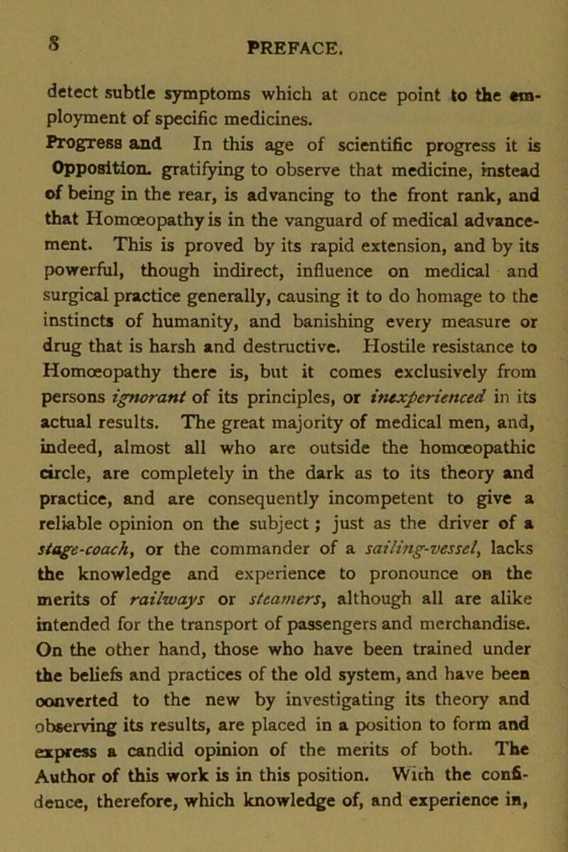 s detect subtle symptoms which at once point to the em- ployment of specific medicines. Progress and In this age of scientific progress it is Opposition, gratifying to observe that medicine, instead of being in the rear, is advancing to the front rank, and that Homoeopathy is in the vanguard of medical advance- ment. This is proved by its rapid extension, and by its powerful, though indirect, influence on medical and surgical practice generally, causing it to do homage to the instincts of humanity, and banishing every measure or drug that is harsh and destructive. Hostile resistance to Homoeopathy there is, but it comes exclusively from persons ignorant of its principles, or inexperienced in its actual results. The great majority of medical men, and, indeed, almost all who are outside the homoeopathic circle, are completely in the dark as to its theory and practice, and are consequently incompetent to give a reliable opinion on the subject; just as the driver of a stage-coach, or the commander of a sailing-vessel, lacks the knowledge and experience to pronounce on the merits of railways or steamers, although all are alike intended for the transport of passengers and merchandise. On the other hand, those who have been trained under the beliefs and practices of the old system, and have been converted to the new by investigating its theory and observing its results, are placed in a position to form and express a candid opinion of the merits of both. The Author of this work is in this position. Wich the confi- dence, therefore, which knowledge of, and experience in,