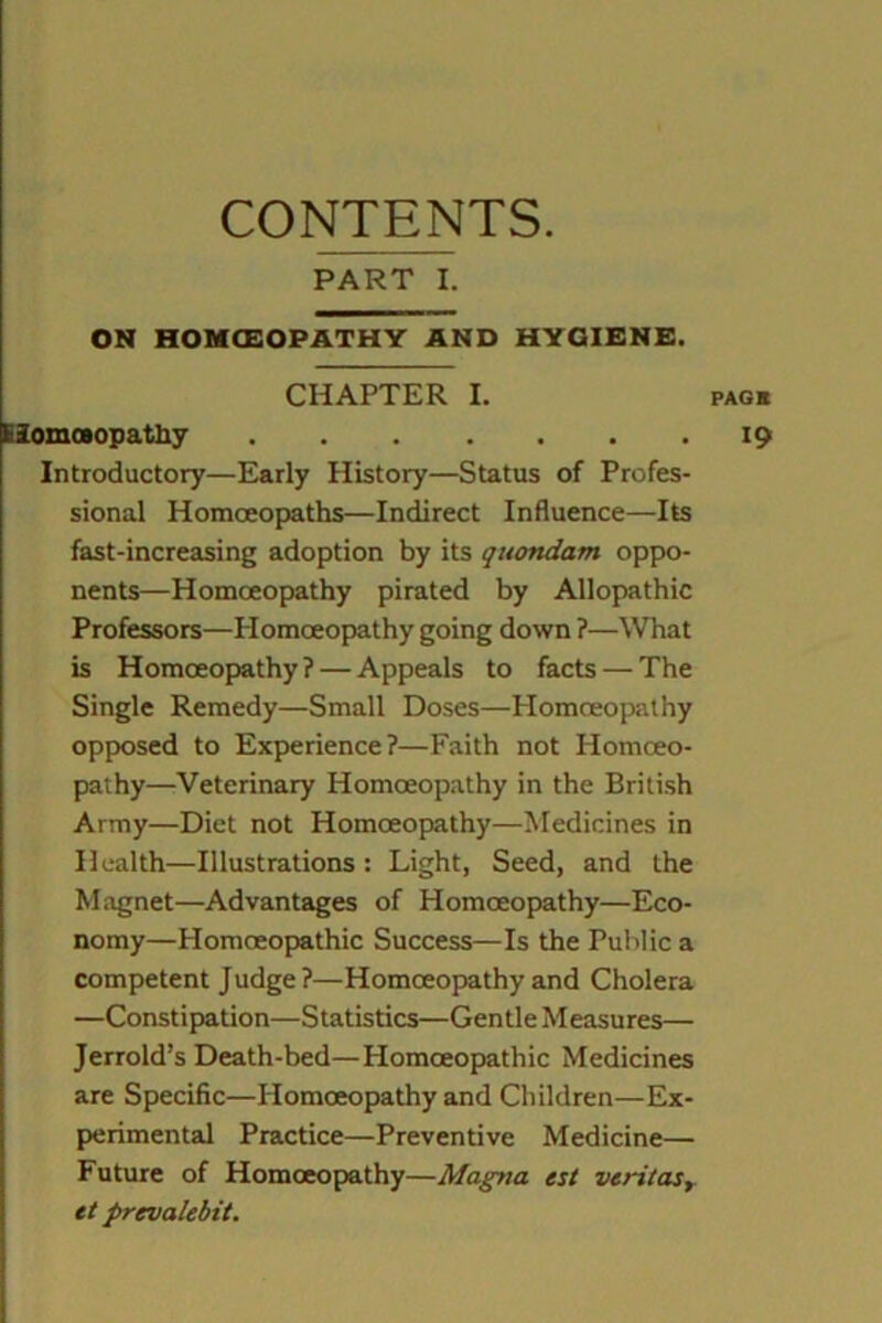 CONTENTS. PART I. ON HOMCEOPATHY AND HYGIENE. CHAPTER I. Elomceopatliy Introductory—Early History—Status of Profes- sional Homoeopaths—Indirect Influence—Its fast-increasing adoption by its quondam oppo- nents—Homoeopathy pirated by Allopathic Professors—Homoeopathy going down ?—What is Homoeopathy? — Appeals to facts — The Single Remedy—Small Doses—Homoeopathy opposed to Experience?—Faith not Plomceo- pathy—Veterinary Homoeopathy in the British Army—Diet not Homoeopathy—Medicines in Health—Illustrations: Light, Seed, and the Magnet—Advantages of Homoeopathy—Eco- nomy—Homoeopathic Success—Is the Public a competent Judge?—Homoeopathy and Cholera —Constipation—Statistics—Gentle Measures— Jerrold’s Death-bed—Homoeopathic Medicines are Specific—Homoeopathy and Children—Ex- perimental Practice—Preventive Medicine— Future of Homoeopathy—Magna est veritas, et prcvakbit.