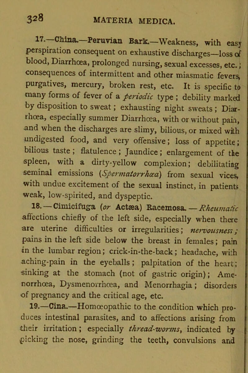 17.—China.—Peruvian Bark.—Weakness, with easj perspiration consequent on exhaustive discharges—loss of blood, Diarrhoea, prolonged nursing, sexual excesses, etc.; consequences of intermittent and other miasmatic fevers, purgatives, mercury, broken rest, etc. It is specific to many forms of fever of a periodic type ; debility marked by disposition to sweat; exhausting night sweats ; Diar- rhoea, especially summer Diarrhoea, with or without pain, and when the discharges are slimy, bilious, or mixed with undigested food, and very offensive ; loss of appetite ; bilious taste; flatulence; Jaundice; enlargement of the spleen, with a dirty-yellow complexion; debilitating seminal emissions (Sperttiatorrhcca) from sexual vices, with undue excitement of the sexual instinct, in patients weak, low-spirited, and dyspeptic. 18. —Cimicifuga (or Actsea) Racemosa.—Rheumatic affections chiefly of the left side, especially when there are uterine difficulties or irregularities; nervousness; pains in the left side below the breast in females; pain tn the lumbar region; crick-in-the-back; headache, with aching-pain in the eyeballs; palpitation of the heart; sinking at the stomach (not of gastric origin); Ame- norrhcea, Dysmenorrhoea, and Menorrhagia; disorders of pregnancy and the critical age, etc. 19. —Cina.—Homoeopathic to the condition which pro- duces intestinal parasites, and to affections arising from their irritation; especially thread-worms, indicated by picking the nose, grinding the teeth, convulsions and
