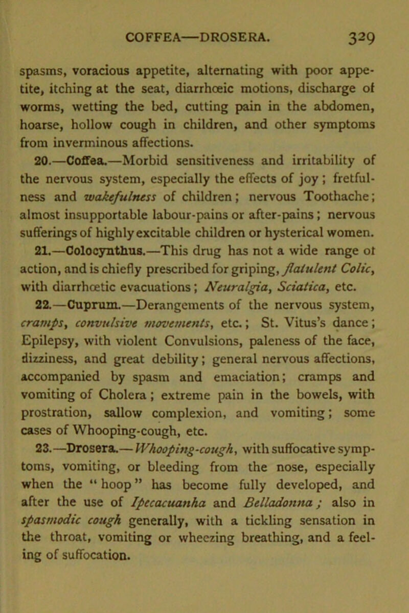 spasms, voracious appetite, alternating with poor appe- tite, itching at the seat, diarrhceic motions, discharge of worms, wetting the bed, cutting pain in the abdomen, hoarse, hollow cough in children, and other symptoms from inverminous affections. 20. —Coffea.—Morbid sensitiveness and irritability of the nervous system, especially the effects of joy ; fretful- ness and wakefulness of children; nervous Toothache; almost insupportable labour-pains or after-pains; nervous sufferings of highly excitable children or hysterical women. 21. —Colocynthus.—This drug has not a wide range ot action, and is chiefly prescribed for griping, flatulent Colic, with diarrhcetic evacuations; Neuralgia, Sciatica, etc. 22. —Cuprum.—Derangements of the nervous system, cramps, convulsive movements, etc.; St. Vitus’s dance; Epilepsy, with violent Convulsions, paleness of the face, dizziness, and great debility; general nervous affections, accompanied by spasm and emaciation; cramps and vomiting of Cholera; extreme pain in the bowels, with prostration, sallow complexion, and vomiting; some cases of Whooping-cough, etc. 23. —Drosera.— Whooping-cough, with suffocative symp- toms, vomiting, or bleeding from the nose, especially when the “ hoop ” has become fully developed, and after the use of Ipecacuanha and Belladonna; also in spasmodic cough generally, with a tickling sensation in the throat, vomiting or wheezing breathing, and a feel- ing of suffocation.