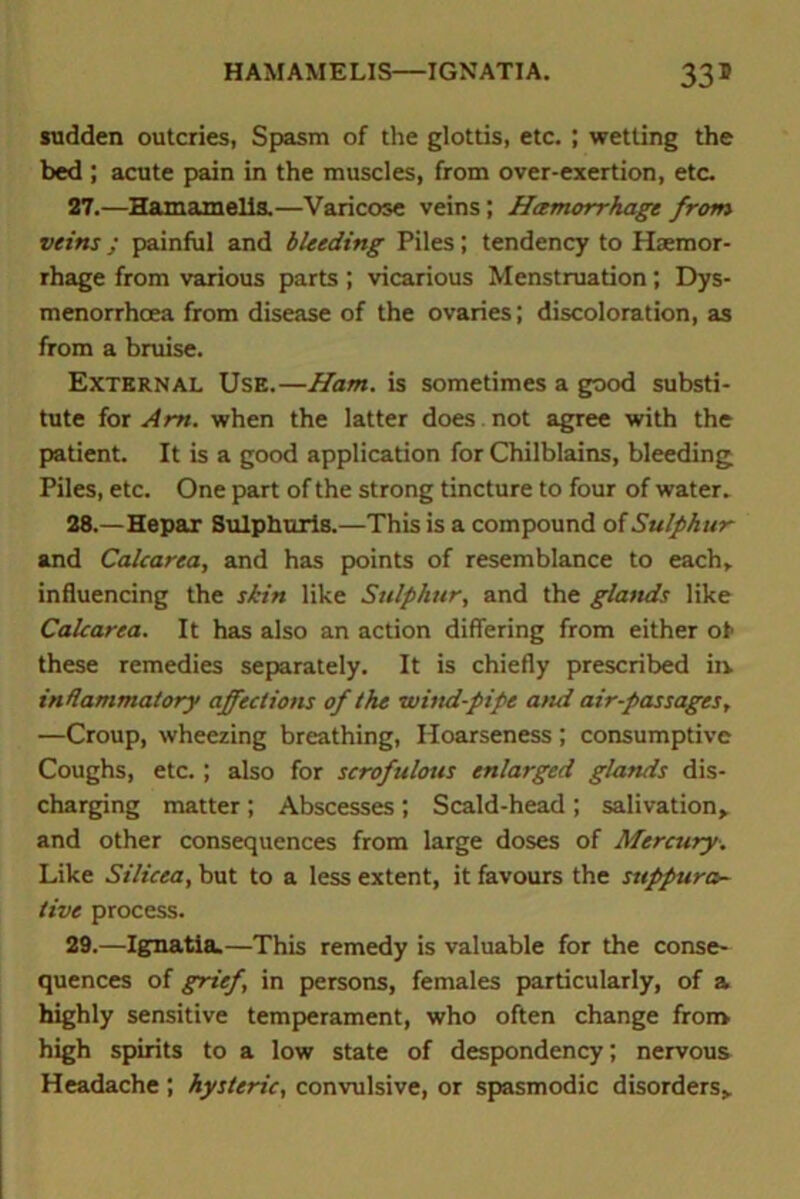 HAMAMELIS—IGNATIA. 33* sudden outcries, Spasm of the glottis, etc. ; wetting the bed ; acute pain in the muscles, from over-exertion, etc. 27. —Hamamelis.—Varicose veins ; Hemorrhage from veins ; painful and bleeding Piles; tendency to Haemor- rhage from various parts ; vicarious Menstruation; Dys- menorrhoea from disease of the ovaries; discoloration, as from a bruise. External Use.—Ham. is sometimes a good substi- tute for Am. when the latter does. not agree with the patient. It is a good application for Chilblains, bleeding Piles, etc. One part of the strong tincture to four of water. 28. —Hepar Sulphuris.—This is a compound of Sulphur and Calcarea, and has points of resemblance to each, influencing the skin like Sulphur, and the glands like Calcarea. It has also an action differing from either of these remedies separately. It is chiefly prescribed in inflammatory affections of the wind-pipe and air-passages, —Croup, wheezing breathing, Hoarseness; consumptive Coughs, etc.; also for scrofulous enlarged glands dis- charging matter; Abscesses; Scald-head ; salivation* and other consequences from large doses of Mercury. Like Silicea, but to a less extent, it favours the suppura- tive process. 29. —Ignatia.—This remedy is valuable for the conse- quences of grief, in persons, females particularly, of a highly sensitive temperament, who often change from high spirits to a low state of despondency; nervous Headache ; hysteric, convulsive, or spasmodic disorders*