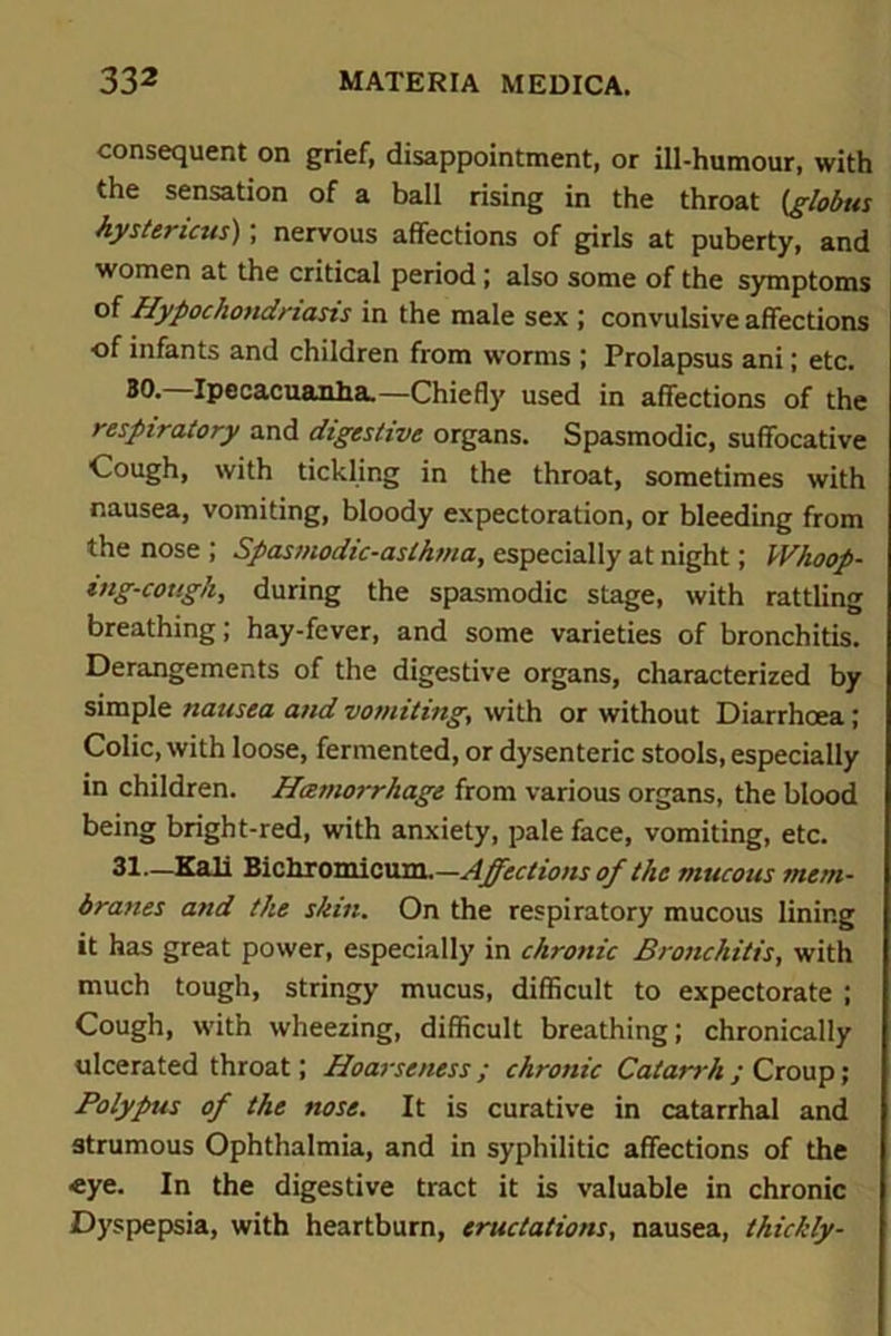 consequent on grief, disappointment, or ill-humour, with the sensation of a ball rising in the throat (globus hystericus), nervous affections of girls at puberty, and women at the critical period ; also some of the symptoms of Hypochondriasis in the male sex ; convulsive affections of infants and children from worms ; Prolapsus ani; etc. 30. Ipecacuanha.—Chiefly used in affections of the respiratory and digestive organs. Spasmodic, suffocative Cough, with tickling in the throat, sometimes with nausea, vomiting, bloody expectoration, or bleeding from the nose ; Spasmodic-asthma, especially at night; Whoop- ing-cough, during the spasmodic stage, with rattling breathing; hay-fever, and some varieties of bronchitis. Derangements of the digestive organs, characterized by simple nausea and vomiting, with or without Diarrhoea; Colic, with loose, fermented, or dysenteric stools, especially in children. Hemorrhage from various organs, the blood being bright-red, with anxiety, pale face, vomiting, etc. 31—Kali iiiclLTamioxim.—Affections of the mucous mem- branes and the skin. On the respiratory mucous lining it has great power, especially in chronic Bronchitis, with much tough, stringy mucus, difficult to expectorate ; Cough, with wheezing, difficult breathing; chronically ulcerated throat; Hoarseness ; chronic Catarrh ; Croup; Polypus of the nose. It is curative in catarrhal and strumous Ophthalmia, and in syphilitic affections of the eye. In the digestive tract it is valuable in chronic Dyspepsia, with heartburn, eructations, nausea, thickly-