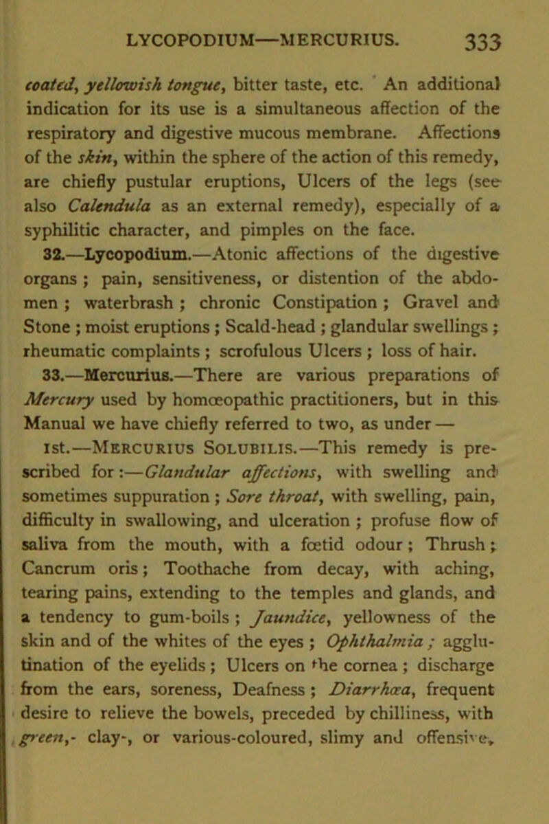 coated, yellowish tongue, bitter taste, etc. An additional indication for its use is a simultaneous affection of the respiratory and digestive mucous membrane. Affections of the shin, within the sphere of the action of this remedy, are chiefly pustular eruptions, Ulcers of the legs (see also Calendula as an external remedy), especially of a syphilitic character, and pimples on the face. 32. —Lycopodium.—Atonic affections of the digestive organs ; pain, sensitiveness, or distention of the abdo- men ; waterbrash; chronic Constipation; Gravel and Stone ; moist eruptions ; Scald-head ; glandular swellings ; rheumatic complaints ; scrofulous Ulcers ; loss of hair. 33. —Mercurius.—There are various preparations of Mercury used by homoeopathic practitioners, but in this Manual we have chiefly referred to two, as under — 1st.—Mercurius Solubilis.—This remedy is pre- scribed for:—Glandular affections, with swelling and1 sometimes suppuration ; Sore throat, with swelling, pain, difficulty in swallowing, and ulceration ; profuse flow of saliva from the mouth, with a foetid odour; Thrush; Cancrum oris; Toothache from decay, with aching, tearing pains, extending to the temples and glands, and a tendency to gum-boils ; Jautuiice, yellowness of the skin and of the whites of the eyes ; Ophthalmia ; agglu- tination of the eyelids ; Ulcers on fhe cornea ; discharge from the ears, soreness, Deafness ; Diarrhoea, frequent desire to relieve the bowels, preceded by chilliness, with green,- clay-, or various-coloured, slimy and offensive.