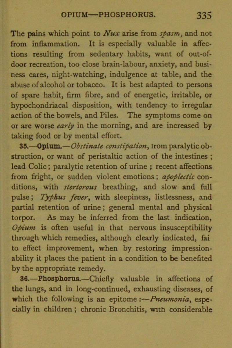 The pains which point to Nux arise from spasm, and not from inflammation. It is especially valuable in affec- tions resulting from sedentary habits, want of out-of- door recreation, too close brain-labour, anxiety, and busi- ness cares, night-watching, indulgence at table, and the abuse of alcohol or tobacco. It is best adapted to persons of spare habit, firm fibre, and of energetic, irritable, or hypochondriacal disposition, with tendency to irregular action of the bowels, and Piles. The symptoms come on or are worse early in the morning, and are increased by taking food or by mental effort. 35. —Opium.—Obstinate constipation, trom paralytic ob- struction, or want of peristaltic action of the intestines ; lead Colic; paralytic retention of urine ; recent affections from fright, or sudden violent emotions; apoplectic con- ditions, with stertorous breathing, and slow and full pulse; Typhus fever, with sleepiness, listlessness, and partial retention of urine; general mental and physical torpor. As may be inferred from the last indication, Opium is often useful in that nervous insusceptibility through which remedies, although clearly indicated, fai to effect improvement, when by restoring impression- ability it places the patient in a condition to be benefited by the appropriate remedy. 36. —Phosphorus.—Chiefly valuable in affections of the lungs, and in long-continued, exhausting diseases, of which the following is an epitome:—Pneumonia, espe- cially in children; chronic Bronchitis, with considerable
