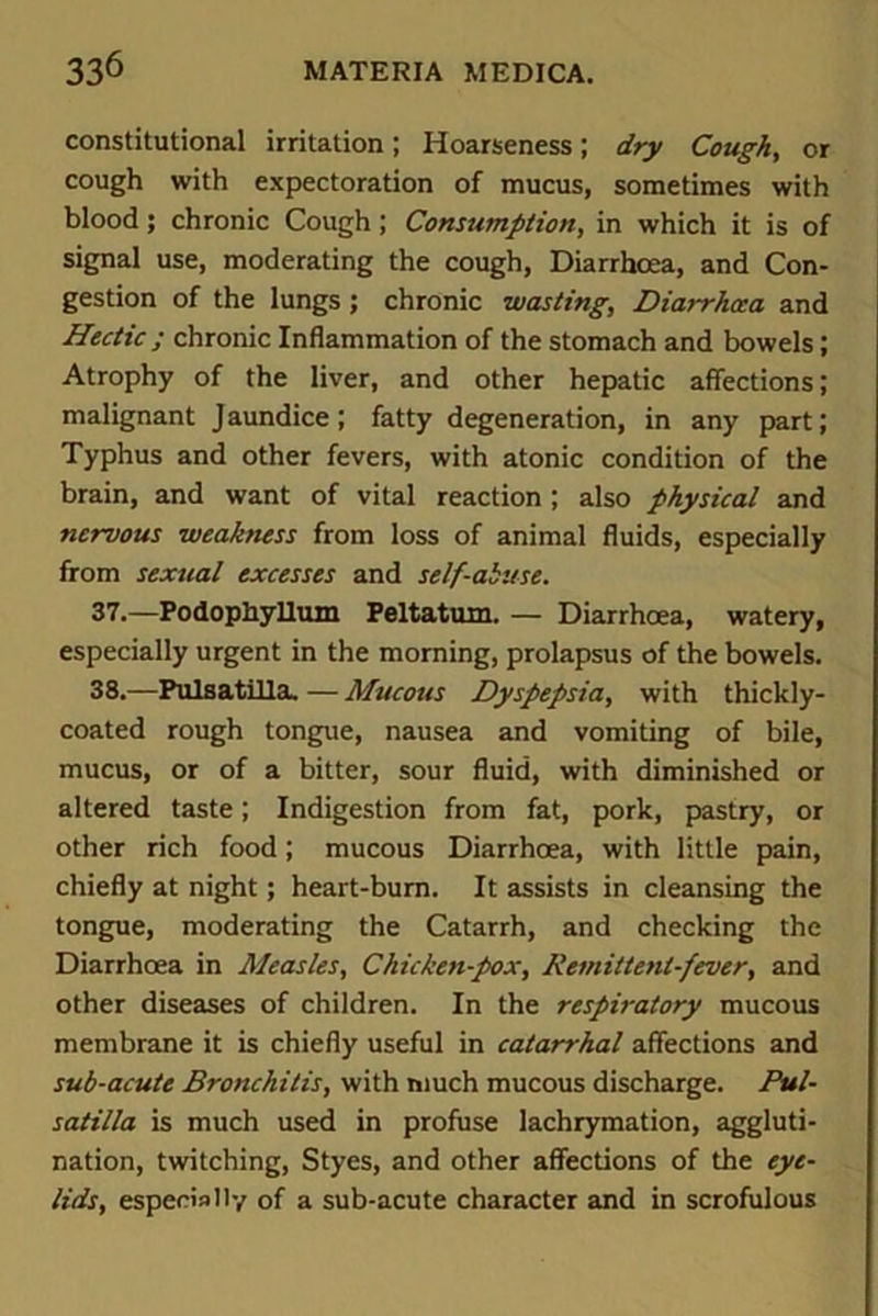 constitutional irritation; Hoarseness; dry Cough, or cough with expectoration of mucus, sometimes with blood; chronic Cough; Consumption, in which it is of signal use, moderating the cough, Diarrhoea, and Con- gestion of the lungs; chronic wasting, Diarrhoea and Hectic ; chronic Inflammation of the stomach and bowels; Atrophy of the liver, and other hepatic affections; malignant Jaundice; fatty degeneration, in any part; Typhus and other fevers, with atonic condition of the brain, and want of vital reaction ; also physical and nervous weakness from loss of animal fluids, especially from sexual excesses and self-abuse. 37. —Podophyllum Feltatum. — Diarrhoea, watery, especially urgent in the morning, prolapsus of the bowels. 38. —Pulsatilla. — Mucous Dyspepsia, with thickly- coated rough tongue, nausea and vomiting of bile, mucus, or of a bitter, sour fluid, with diminished or altered taste; Indigestion from fat, pork, pastry, or other rich food; mucous Diarrhoea, with little pain, chiefly at night; heart-burn. It assists in cleansing the tongue, moderating the Catarrh, and checking the Diarrhoea in Measles, Chicken-pox, Remittent-fever, and other diseases of children. In the respiratory mucous membrane it is chiefly useful in catarrhal affections and sub-acute Bronchitis, with much mucous discharge. Pul- satilla is much used in profuse lachrymation, aggluti- nation, twitching, Styes, and other affections of the eye- lids, especially of a sub-acute character and in scrofulous