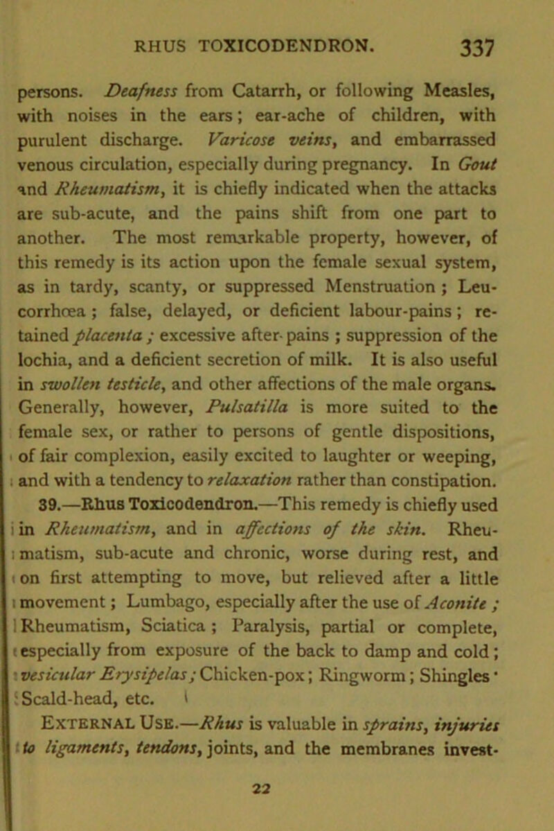 persons. Deafness from Catarrh, or following Measles, with noises in the ears; ear-ache of children, with purulent discharge. Varicose veins, and embarrassed venous circulation, especially during pregnancy. In Gout and Rheumatism, it is chiefly indicated when the attacks are sub-acute, and the pains shift from one part to another. The most remarkable property, however, of this remedy is its action upon the female sexual system, as in tardy, scanty, or suppressed Menstruation ; Leu- corrhcea; false, delayed, or deficient labour-pains; re- tained placenta ; excessive after- pains ; suppression of the lochia, and a deficient secretion of milk. It is also useful in swollen testicle, and other affections of the male organs. Generally, however, Pulsatilla is more suited to the female sex, or rather to persons of gentle dispositions, of fair complexion, easily excited to laughter or weeping, ; and with a tendency to relaxation rather than constipation. 39.—Rhus Toxicodendron.—This remedy is chiefly used i in Rheumatism, and in affections of the skin. Rheu- i matism, sub-acute and chronic, worse during rest, and i on first attempting to move, but relieved after a little ; movement; Lumbago, especially after the use of Aconite ; 1 Rheumatism, Sciatica ; Paralysis, partial or complete, t especially from exposure of the back to damp and cold ; • vesicular Erysipelas; Chicken-pox; Ringworm; Shingles ■ : Scald-head, etc. I External Use.—Rhus is valuable in sprains, injuries to ligaments, tendons, joints, and the membranes invest- 22