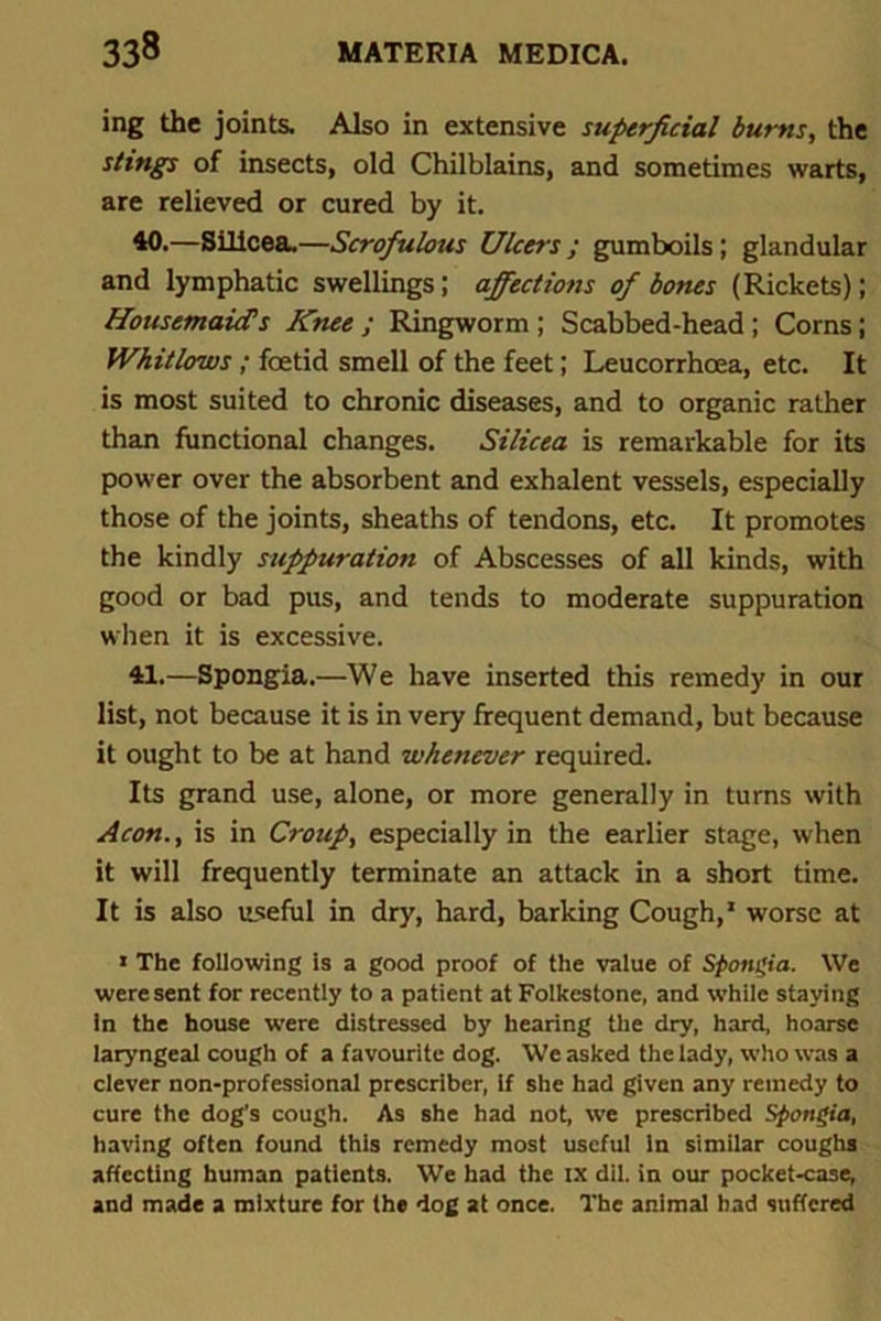 ing the joints. Also in extensive superficial burns, the stings of insects, old Chilblains, and sometimes warts, are relieved or cured by it. 40. —Sillcea.—Scrofulous Ulcers ; gumboils; glandular and lymphatic swellings; affections of bones (Rickets); Housemaid’s Knee ; Ringworm; Scabbed-head ; Corns; Whitlows; foetid smell of the feet; Leucorrhoea, etc. It is most suited to chronic diseases, and to organic rather than functional changes. Silicea is remarkable for its power over the absorbent and exhalent vessels, especially those of the joints, sheaths of tendons, etc. It promotes the kindly suppuration of Abscesses of all kinds, with good or bad pus, and tends to moderate suppuration when it is excessive. 41. —Spongia.—We have inserted this remedy in our list, not because it is in very frequent demand, but because it ought to be at hand whenever required. Its grand use, alone, or more generally in turns with Aeon., is in Croup, especially in the earlier stage, when it will frequently terminate an attack in a short time. It is also useful in dry, hard, barking Cough,1 worse at 1 The following is a good proof of the value of Spongia. We were sent for recently to a patient at Folkestone, and while staying in the house were distressed by hearing the dry, hard, hoarse laryngeal cough of a favourite dog. We asked the lady, who was a clever non-professional prescriber, if she had given any remedy to cure the dog’s cough. As she had not, we prescribed Spongia, having often found this remedy most useful In similar coughs affecting human patients. We had the ix dil. in our pocket-case, and made a mixture for the dog at once. The animal bad suffered