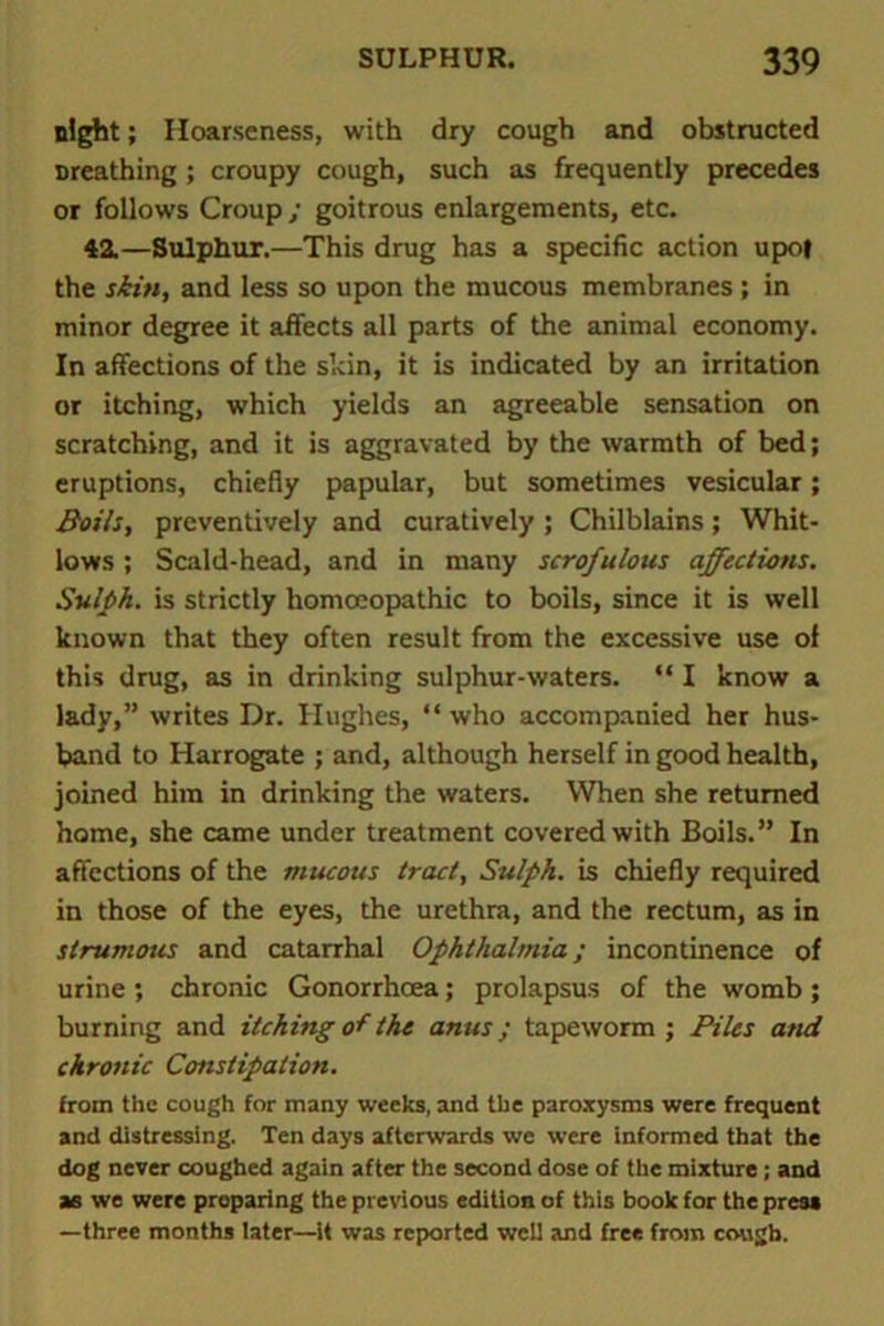 night; Hoarseness, with dry cough and obstructed Dreathing; croupy cough, such as frequently precedes or follows Croup ; goitrous enlargements, etc. 42.—Sulphur.—This drug has a specific action upof the skin, and less so upon the mucous membranes ; in minor degree it affects all parts of the animal economy. In affections of the skin, it is indicated by an irritation or itching, which yields an agreeable sensation on scratching, and it is aggravated by the warmth of bed; eruptions, chiefly papular, but sometimes vesicular; Boils, preventively and curatively ; Chilblains; Whit- lows ; Scald-head, and in many scrofulous affectiotis. Sulph. is strictly homccopathic to boils, since it is well known that they often result from the excessive use of this drug, as in drinking sulphur-waters. “ I know a lady,” writes Dr. Hughes, “ who accompanied her hus- band to Harrogate ; and, although herself in good health, joined him in drinking the waters. When she returned home, she came under treatment covered with Boils.” In affections of the mucous tract, Sulph. is chiefly required in those of the eyes, the urethra, and the rectum, as in strumous and catarrhal Ophthalmia; incontinence of urine ; chronic Gonorrhoea; prolapsus of the womb ; burning and itching of the anus; tapeworm ; Piles and chronic Constipation. from the cough for many weeks, and the paroxysms were frequent and distressing. Ten days afterwards we were informed that the dog never coughed again after the second dose of the mixture; and as we were preparing the previous edition of this book for the press —three months later—it was reported well and free from cough.