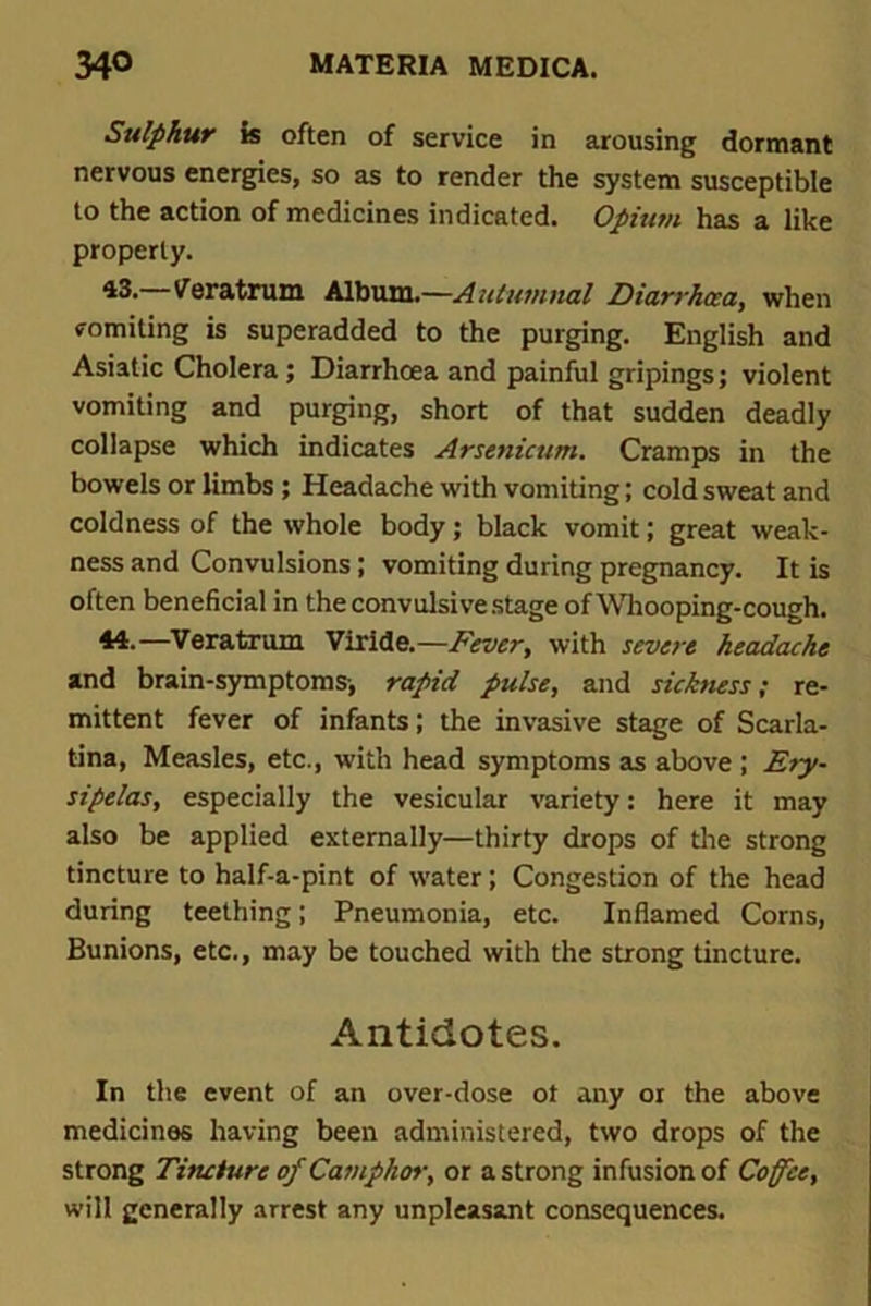 Sulphur is often of service in arousing dormant nervous energies, so as to render the system susceptible to the action of medicines indicated. Opiutn has a like properly. *3.—Veratrum Album.—Autumnal Diarrhoea, when vomiting is superadded to the purging. English and Asiatic Cholera ; Diarrhoea and painful gripings; violent vomiting and purging, short of that sudden deadly collapse which indicates Arsenicum. Cramps in the bowels or limbs ; Headache with vomiting; cold sweat and coldness of the whole body; black vomit; great weak- ness and Convulsions; vomiting during pregnancy. It is often beneficial in the convulsive stage of Whooping-cough. 44-—Veratrum Viridc—Fever, with severe headache and brain-symptoms-, rapid pulse, and sickness; re- mittent fever of infants; the invasive stage of Scarla- tina, Measles, etc., with head symptoms as above ; Ery- sipelas, especially the vesicular variety: here it may also be applied externally—thirty drops of the strong tincture to half-a-pint of water; Congestion of the head during teething; Pneumonia, etc. Inflamed Corns, Bunions, etc., may be touched with the strong tincture. Antidotes. In the event of an over-dose ot any or the above medicines having been administered, two drops of the strong Tincture of Camphor, or a strong infusion of Coffee, will generally arrest any unpleasant consequences.