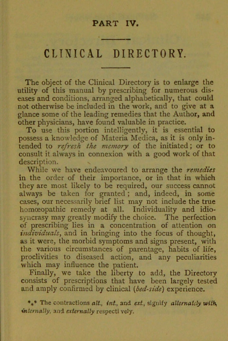 PART IV. CLINICAL DIRECTORY. The object of the Clinical Directory is to enlarge the utility of this manual by prescribing for numerous dis- eases and conditions, arranged alphabetically, that could not otherwise be included in the work, and to give at a glance some of the leading remedies that the Author, and other physicians, have found valuable in practice. To use this portion intelligently, it is essential to possess a knowledge of Materia Medica, as it is only in- tended to refresh Ike memory of the initiated; or to consult it always in connexion with a good work of that description. While we have endeavoured to arrange the remedies in the order of their importance, or in that in which they are most likely to be required, our success cannot always be taken for granted; and, indeed, in some cases, our necessarily brief list may not include the true homoeopathic remedy at all. Individuality and idio- syncrasy may greatly modify the choice. The perfection of prescribing lies in a concentration of attention on individuals, and in bringing into the focus of thought, as it were, the morbid symptoms and signs present, with the various circumstances of parentage, habits of life, proclivities to diseased action, and any peculiarities which may influence the patient. Finally, we take the liberty to add, the Directory consists of prescriptions that have been largely tested and amply confirmed by clinical (bed-side) experience. *,* The contractions alt., int., and ext., signify alternately with, internally, and externally respect! vely.
