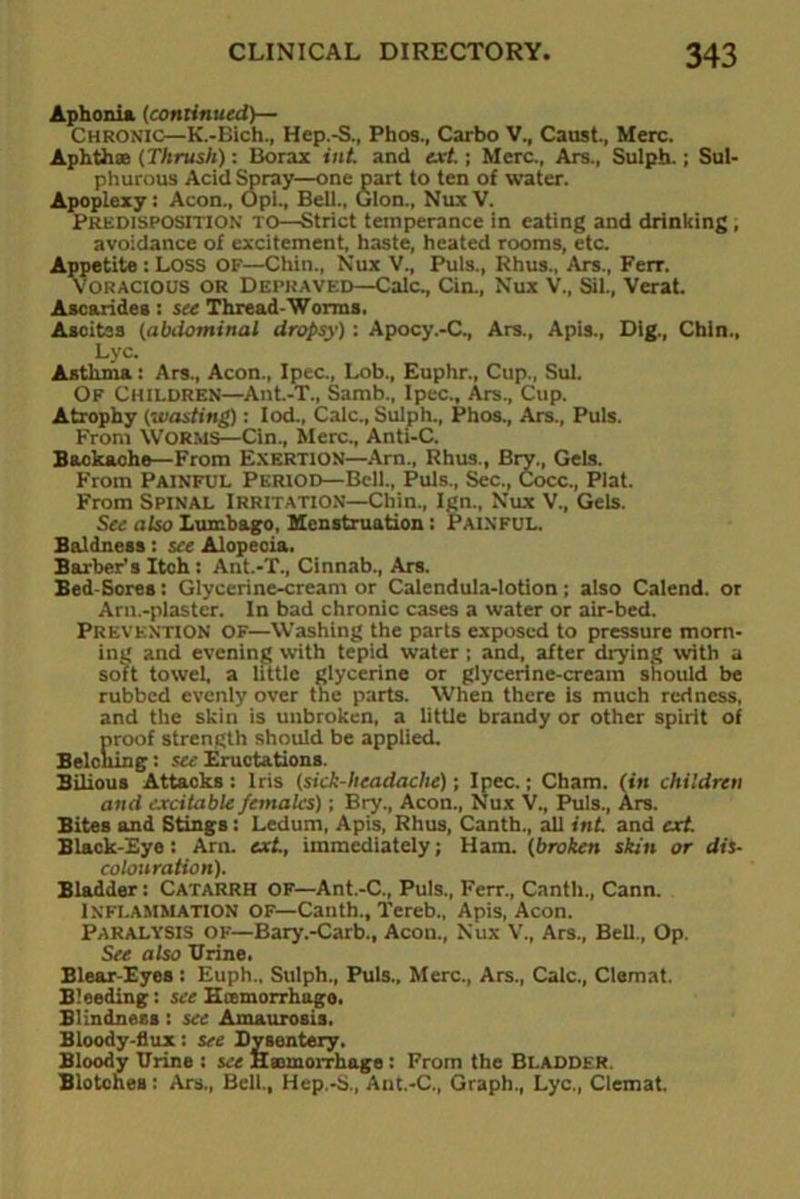 Aphonia (continued)— Chronic—K.-Bich., Hep.-S., Phos., Carbo V., Caust., Merc. Aphthae (Thrush): Borax int. and ext.; Merc., Ars., Sulph.; Sul- phurous Acid Spray—one part to ten of water. Apoplexy: Aeon., Opi., Beil., Glon., Nux V. Predisposition to—Strict temperance in eating and drinking, avoidance of excitement, haste, heated rooms, etc. Appetite : Loss OF—Chin., Nux V., Puls., Rhus., Ars., Fere. Voracious or Depraved—Calc., Cin., Nux V., Sil., Verat. Ascarides: see Thread-Worms. Asoites (abdominal dropsy): Apocy.-C., Are., Apis., Dig., Chin., Lyc. Asthnia: Ars., Aeon., Ipec., Lob., Euphr., Cup., Sul. Of Children—Ant.-T., Samb., Ipec., Ars., Cup. Atrophy (wasting): Iod., Calc., Sulph., Phos., Are., Puls. From Worms—Cin., Merc., Anti-C. Backache—From Exertion—Arn., Rhus., Bry., Gels. From Painful Period—Bell., Puls., Sec., Cocc., Plat. From Spinal Irritation—Chin., Ign., Nux V., Gels. See also Lumbago, Menstruation: Painful. Baldness: see Alopecia. Barber’s Itoh: Ant.-T., Cinnab., Ars. Bed-Sores: Glycerine-cream or Calendula-lotion; also Calend. or Arn.-plaster. In bad chronic cases a water or air-bed. Prevention of—Washing the parts exposed to pressure morn- ing and evening with tepid water ; and, after drying with a soft towel, a little glycerine or glycerine-cream should be rubbed evenly over the parts. When there is much redness, and the skin is unbroken, a little brandy or other spirit of proof strength should be applied. Belching: see Eructations. Bilious Attacks: Iris (sick-headache); Ipec.; Cham, (in children and excitable females); Bry., Aeon., Nux V., Puls., Ars. Bites and Stings: Ledum, Apis, Rhus, Canth., all int. and ext. Black-Eye: Am. ext., immediately; Ham. (broken skin or dis- colouration). Bladder: CATARRH OF—Ant.-C., Puls., Fere., Canth., Cann. Inflammation OF—Canth., Tereb., Apis, Aeon. Paralysis of—Bary.-Carb., Aeon., Nux V., Are., Bell., Op. See also Brine. Blear-Eyes : Euph.. Sulph., Puls., Merc., Are., Calc., Clemat. Bleeding: see Kcemorrhugo. Blindness: see Amaurosis. Bloody-flux: see Dysentery, Bloody Urine : see Haemorrhage: From the BLADDER. Blotohea: Are., Bell., Hep.-S., Ant.-C., Graph., Lyc., Clemat.