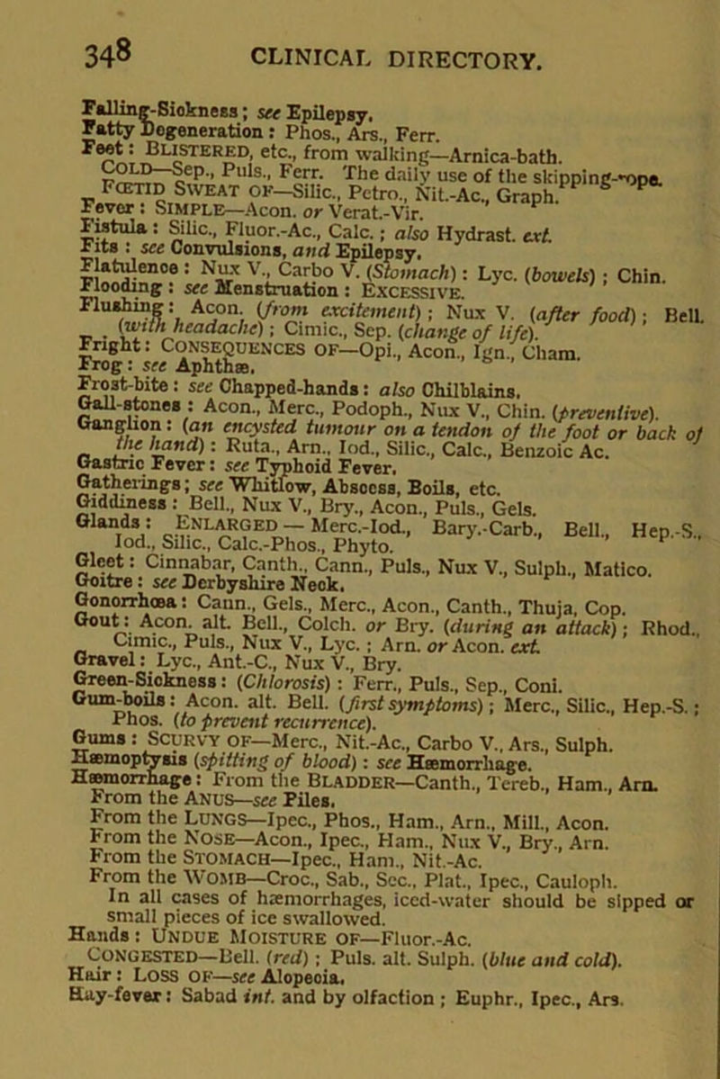 Falling-Sickness; see Epilepsy. Fatty Cogeneration: Phos., Ars., Ferr. Blistered, etc., from walking—Arnica-bath. p'' Puls Fcrr- 'rhe dnil5’ use of the sldpping-'ope. Fcetid Sweat OF-Silic„ Pctro., Nit.-Ac„ Graph. Fever: Simple—Aeon, or Verat.-Vir. Fistula : Silic., Fluor.-Ac., Calc.; also Hydrast. ext. r its : see Convulsions, and Epilepsy. : v-.Carb° V. (Stomach): Lyc. (bowels); Chin, riooding. see Menstruation : Excessive. Ac,on) excitement); Nux V. (after food)' Bell. (with headache); Cinnc., Sep. (change of life). Fright: Consequences of—Opi., Aeon., Ign., Cham. xrog: see Aphthae. Frost-bite : see Chapped-hands: also Chilblains. Gall-stones : Aeon., Merc., Podoph., Nux V., Chin, (preventive). Ganglion: (an encysted tumour on a tendon of the foot or bach of the hand): Ruta., Am.. Iod., Silic., Calc., Benzoic Ac. 7 Gastric Fever: see Typhoid Fever, Gatherings; see Whitlow, Abscess, Boils, etc. Giddiness : Bell., Nux V„ Bry., Aeon., Puls., Gels. Giands: Enlarged — Merc.-Iod., Bary.-Carb., Bell., Hep.-S., Iod., Silic., Calc.-Phos., Phyto. Gleet: Cinnabar, Canth., Cann., Puls., Nux V., Sulph., Matico. Goitre : see Derbyshire Neck. Gonorrhoea: Cann., Gels., Merc., Aeon., Canth., Thuja, Cop. Gout: Aeon alt. Bell., Colch. or Bry. (during an attack)-, Rhod., Cumc., Puls., Nux V., Lyc. ; Arn. or Aeon, ext Gravel: Lyc., Ant.-C„ Nux V., Bry. Green-Sickness: (Chlorosis) : Ferr., Puls., Sep., Coni. Gum-boils: Aeon. alt. Bell, (firstsymptoms); Merc., Silic., Hep.-S.; Phos. (to prevent recurrence). Gums : SCURVY OF—Merc., Nit.-Ac„ Carbo V., Ars., Sulph. Haemoptysis (spitting of blood): see Haemorrhage. Haemorrhage: From the Bladder—Canth., Tereb., Ham., Arn. From the Anus—see Piles. From the LUNGS—Ipec., Phos., Ham., Arn., Mill., Aeon, rrom the Nose—Aeon., Ipec., Ham., Nux V., Bry., Arn. From the Stomach—Ipec., Ham., Nit.-Ac. From the WOMB—Croc., Sab., Sec.. Plat., Ipec., Cauloph. In all cases of haemorrhages, iced-water should be sipped or small pieces of ice swallowed. Hands : Undue Moisture of—Fluor.-Ac. Congested—Bell, (red); Puls. alt. Sulph. (blue and cold). Hair : Loss OF—see Alopecia, Hay-fever: Sabad int. and by olfaction ; Euphr., Ipec., Ars.
