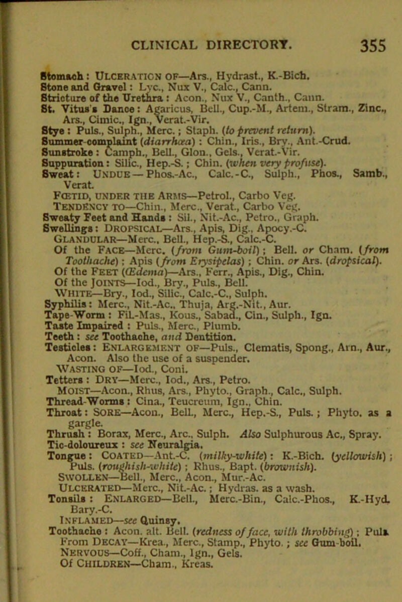 Btomach: Ulceration of—Ars., Hydrast., K.-Bich. Stone and Gravel: Lvc., Nux V., Calc., Cann. Stricture of tie Urethra : Aeon., Nux V., Canth., Cann. St. Vitus’* Dance : Agaricus, Bell., Cup.-M., Artem., Stram., Zinc., Ars., Cimic., Ign., Verat.-Vir. Stye : Puls., Sulph., Merc.; Staph, (to prevent return). Summer complaint (diarrhoea): Chin., Iris., Bry., Ant.-Crud. Sunstroke : Camph., Bell., Glon., Gels., Verat.-Vir. Suppuration: Silic., Hep.-S.; Chin, (when very profuse). Sweat: Undue—Phos.-Ac., Calc.-C., Sulph., Phos., Samb., Verat. Fojtid, under the Arms—Petrol., Carbo Veg. Tendency to—Chin., Merc., Verat., Carbo Veg. Sweaty Feet and Hands : Sil., Nit.-Ac., Petro., Graph. Swellings: Dropsical—Ars., Apis, Dig., Apocy.-C. Glandular—Merc.. Bell., Hep.-S., Calc.-C. Of the Face—Merc, (from Gum-boil); Bell, or Cham, (from Toothache); Apis (from Erysipelas) ; Chin, or Ars. (dropsical). Of the Feet ((Edema)—Ars., Ferr., Apis., Dig., Chin. Of the Joints—Iod., Bry., Puls., Bell. White—Bry., Iod., Silic., Calc.-C., Sulph. Syphilis: Merc., Nit.-Ac., Thuja, Arg.-Nit., Aur. Tape-Worm : FiL-Mas., Kous., Sabad., Cin., Sulph., Ign. Taste Impaired : Puls., Merc., Plumb. Teeth : see Toothache, and Dentition. Testioles: Enlargement of—Puls., Clematis, Spong., Arn., Aur., Aeon. Also the use of a suspender. Wasting of—iod., Coni. Tetters : DRY—Merc., Iod., Ars., Petro. Moist—Aeon., Rhus, Ars., Phyto., Graph., Calc., Sulph. Thread-Worms : Cina., Teucreum, Ign., Chin. Throat: SORE—Aeon., Bell., Merc., Hep.-S., Puls.; Phyto. as a gargle. Thrush : Borax, Merc., Arc., Sulph. Also Sulphurous Ac., Spray. Tic-doloureux : see Neuralgia. Tongue: Coated—Ant.-C. (milky-white): K.-Bich. (yellowish); Puls, (roughish-white) ; Rhus., Bapt. (brownish). Swollen—Bell., Merc., Aeon., Mur.-Ac. Ulcerated—Merc., Nit.-Ac.; Hydras, as a wash. Tonsils : Enlarged—Bell., Merc.-Bin., Calc.-Phos., K.-HydL Bary.-C. Inflamed—see Quinsy. Toothache : Aeon. alt. Bell, (redness of face, with throbbing); Pula From Decay—Krea., Merc., Stamp., Phyto.; sec Gum boil. Nervous—Coff., Cham., Ign., Gels. Of Children—Cham., Kreas.