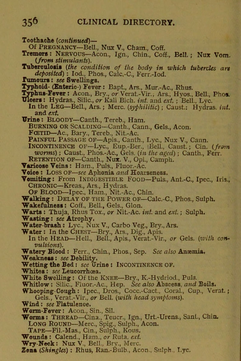 Toothache (continued)— Of Pregnancy—Bel!., Nux V., Cham., Coff. Tremors: Nervous—Aeon., Ign., Chin., Coff., Bell.; Nux Vom. (from stimulants). Tuberculosis (the condition of the body in which tubercles are deposited) : Iod., Phos., Calc,-C., Ferr.-Iod. rumours: sec Swellings. Typhoid- (Enteric ) Fever : Bapt., Ars., Mur.-Ac., Rhus. Typhus-Fever: Aeon., Bry., or Verat.-Vir., Ars., Hyos., Bell., Phos. uloers : Hydras., Silic., or Kali Bieh. inf. and ext. ; Bell., Lyc. In the Leg—Bell., Ars.; Merc, (syphilitic); Caust.: Hydras, int. and ext. Urine: Bloody—Canth., Tereb., Ham. Burning or Scalding—Canth., Cann., Gels., Aeon. Fcetid—Ac., Bary., Tereb., Nit.-Ac. Painful Passage of—Apis., Canth., Lyc., Nux V., Cann. Incontinence of—Lyc., Eup.-Ber., iBell., Caust.; Cin. (/ram worms); Caust., Phos.-Ac., Gels, (in the aged); Canth., Ferr. Retention of—Canth., Nux. V., Opi., Camph. Varicose Veins: Ham., Puls., Fluor.-Ac. Voice: Loss of—see Aphonia and Hoarseness. Vomiting: From Indigestible Food—Puls., Ant.-C., Ipcc., Iris., CHRONIC—Kreas., Ars., H ydras. Of Blood—Ipec., Ham., Nit.-Ac., Chin. Walking : Delay of the Power of—Calc.-C., Phos., Sulph. Wakefulness: Coff., Bell., Gels., Glon. Warts : Thuja, Rhus Tox., or Nit.-Ac. int. and ext.; Sulph. Wasting: see Atrophy. Water-brash: Lyc., NuxV., Carbo Veg., Bry., Ars. Water : In the Chest—Bry., Ars., Dig., Apis. In the Head—Hell., Bell., Apis., Verat.-Vir., or Gels, (with con- vulsions). Watery Blood : Ferr., Chin., Phos., Sep. Sec also Amemia, Weakness: see Debility. Wetting the Bed: see Urine : Incontinence of. Whites: see Leucorrhoea, White Swelling: Of the Knee—Bry., K.-Hydriod., Pul3. Whitlow : Silic., Fluor.-Ac., Hep. See also Abscess, and Boils. Whooping Cough : Ipec., Dros., Cocc.-Cact., Coral., Cup., Verat.; Gels., Verat.-Vir., or Bell, (with head symptoms). Wind: see Flatulence. Worm-Fever: Aeon., Sin., Sil. Worms: Thread—Cina., Teucr., Ign., Urt-Urens., Sant., Chin. Long Round—Merc., Spig., Sulph., Aeon. TAPE—Fil.-Mas., Cin., Sulph., Kous. Wounds : Calend., Ham., or Ruta. ext. Wry-Neck: Nux V'., Bell., Bry., Merc. Zona (Shingles) : Rhus, Ran.-Bulb., Aeon., Sulph Lyc.