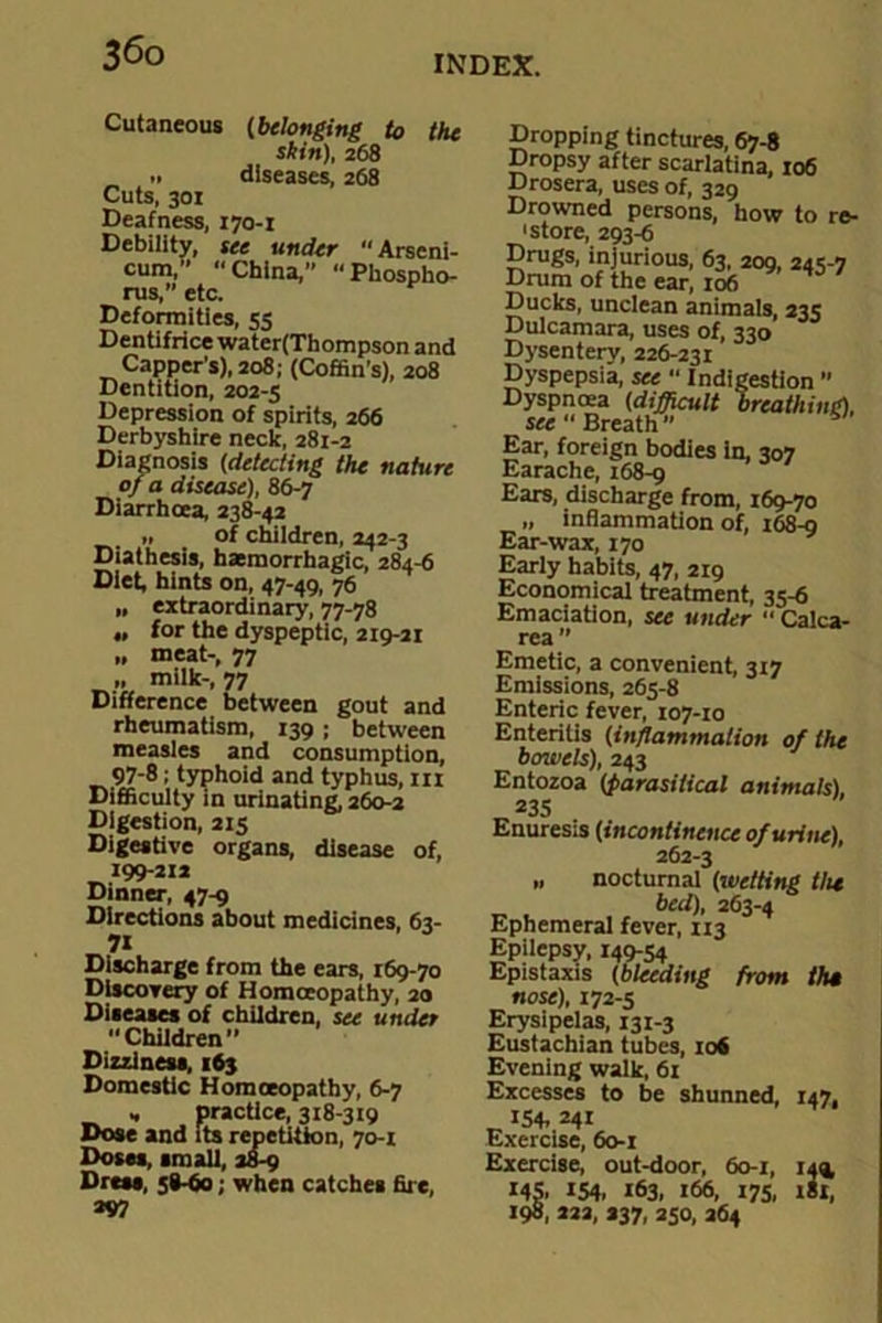 INDEX. Cutaneous (belonging to the skin), 268 •• diseases, 268 Cuts, 301 Deafness, 170-1 Debility, see under Arseni- cum,” China,” “Phospho- rus, etc. Deformities, 53 Dentifrice water(Thompson and Capper’s), 208; (Coffin’s), 208 Dentition, 202-5 Depression of spirits, 266 Derbyshire neck, 281-2 Diagnosis (detecting the nature of a disease), 86-7 Diarrhoea, 238-42 „ of children, 242-3 Diathesis, haemorrhagic, 284-6 Diet, hints on, 47-49, 76 n extraordinary, 77-78 „ for the dyspeptic, 219-21 „ meat-, 77 „ milk-, 77 Difference between gout and rheumatism, 139 ; between measles and consumption, 97-8; typhoid and typhus, m Difficulty in urinating, 260-2 Digestion, 215 Digestive organs, disease of, 199-212 Dinner, 47-9 Directions about medicines, 63- »i Discharge from the ears, 169-70 Discovery of Homoeopathy, 20 Diseases of children, see under Children” Dizziness, 163 Domestic Homoeopathy, 6-7 , practice, 318-319 Dose and its repetition, 70-1 Doses, small, 28-9 Dress, 58-60; when catches fire, *97 Dropping tinctures, 67-8 Dropsy after scarlatina, 106 Drosera, uses of, 329 Drowned persons, how to re- 'store, 293-6 Drugs, injurious, 63, 209. 243-7 Drum of the ear, 106 * Ducks, unclean animals, 235 Dulcamara, uses of, 330 Dysentery, 226-231 Dyspepsia, see  Indigestion ” Dyspnoea (difficult breathing), see “ Breath ’’ Ear, foreign bodies in, 307 Earache, 168-9 Ears, discharge from, 169-70 „ inflammation of, 168-9 Ear-wax, 170 Early habits, 47, 219 Economical treatment, 33-6 Emaciation, see under “ Calca- rea ” Emetic, a convenient, 317 Emissions, 265-8 Enteric fever, 107-10 Enteritis (inflammation of the bowels), 243 Entozoa (parasitical animals), *35 Enuresis (incontinence of urine), 262-3 » nocturnal (wetting the bed), 263-4 Ephemeral fever, 113 Epilepsy, 149-54 Epistaxis (bleeding from th* nose), 172-5 Erysipelas, 131-3 Eustachian tubes, 106 Evening walk, 61 Excesses to be shunned, 147, „ 154. 241 Exercise, 60-1 Exercise, out-door, 60-1, 149, MS. 154. 163. 166, 175, 1*1, 198, 222, 237, 250, 264