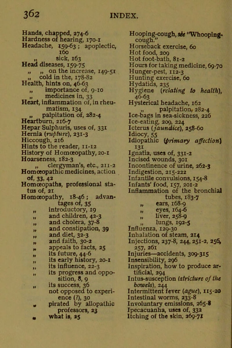 Hands, chapped, 274-6 Hardness of hearing, 170-1 Headache, 159-63 ; apoplectic, 160 „ sick, 163 Head diseases, 159-75 „ „ on the increase, 149-51 „ cold in the, 178-82 Health, hints on, 46-63 „ importance of, 9-10 „ medicines in, 33 Heart, inflammation of, in rheu- matism, 134 „ palpitation of, 282-4 Heartburn, 216-7 Hepar Sulphuris, uses of, 331 Hernia (rupture), 231-3 Hiccough, 216 Hints to the reader, n-12 History of Homoeopathy, 20-1 Hoarseness, 182-3 „ clergyman’s, etc., 211-2 Homoeopathic medicines, action of, 33, 4* Homoeopaths, professional sta- tus of, 21 Homoeopathy, 18-46; advan- tages of, 35 „ introductory, 19 „ and children, 42-3 „ and cholera, 37-8 „ and constipation, 39 „ and diet, 32-3 „ and faith, 30-2 „ appeals to facts, 25 „ its future, 44-6 „ its early history, 20-1 „ its influence, 22-3 „ its progress and oppo- sition, 8, 9 „ its success, 36 not opposed to experi- ence (?), 30 , pirated by allopathic professors, 23 „ what is, 25 Hooping-cough, sit Whooping- cough. Horseback exercise, 60 Hot food, 209 Hot foot-bath, 81-2 Hours for taking medicine, 69-70 Hunger-pest, 112-3 Hunting exercise, 60 Hydatids, 235 Hygiene (relating to health), Hysterical headache, 162 „ palpitation, 282-4 Ice-bags in sea-sickness, 226 Ice-eating, 209, 224 Icterus (jaundice), 258-60 Idiocy, 55 Idiopathic (primary affection) 131 Ignatia, uses of, 331-2 Incised wounds, 301 Incontinence of urine, 262-3 Indigestion, 215-222 Infantile convulsions, 154-8 Infants’ food, 157, 201-2 Inflammation of the bronchial tubes, 183-7 „ ears, 168-9 „ eyes, 164-6 „ liver, 258-9 „ lungs, 192-5 Influenza, 129-30 Inhalation of steam, 214 Injections, 237-8, 244, 251-2, 256k 257, 261 Injuries—accidents, 309-315 Insensibility, 296 Inspiration, how to produce ar- tificial, 294 Intus-susception (stricture oj the bowels), 244 Intermittent fever (ague), 115-20 Intestinal worms, 233-8 Involuntary emissions, 265-8 Ipecacuanha, uses of, 332 Itching of the skin, 269-71