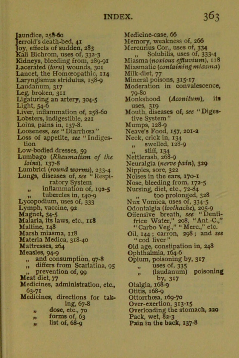 Jaundice, 258-flo Terrold’s death-bed, 41 Joy, effects of sudden, 283 Kali Bichrom, uses of, 332-3 Kidneys, bleeding from, 2S9-91 Lacerated (tom) wounds, 301 Lancet, the Homoeopathic, 114 Laryngismus stridulus, 158-9 Laudanum, 317 Leg, broken, 311 Ligaturing an artery, 304-5 Light, 54-6 Liver, inflammation of, 258-60 Lobsters, indigestible, 221 Loins, pains in, 137-8. Looseness, see Diarrhoea” Loss of appetite, see Indiges- tion Low-bodied dresses, 59 Lumbago (Rheumatism of the loins), 137-8 Lumbrici (round worms), 233-4 Lungs, diseases of, see “ Respi- ratory System „ inflammation of, 192-5 „ tubercles in, 140-9 Lycopodium, uses of, 333 Lymph, vaccine, 92 Magnet, 34-5 Malaria, its taws, etc., 118 Maltine, 148 Marsh miasma, 118 Materia Medica, 318-40 Mattresses, 264 Measles, 94-9 „ and consumption, 97-8 „ differs from Scarlatina, 95 „ prevention of, 99 Meat diet, 77 Medicines, administration, etc, 63-71 Medicines, directions for tak- ing, 67-8 „ dose, etc, 70 „ forms of, 63 „ list of, 68-9 Medicine-case, 66 Memory, weakness of, 266 Mercurius Cor, uses of, 334 „ Solubilis, uses of, 333-4 Miasma (noxious effluvium), 118 Miasmatic (containing miasma) Milk-diet, 77 Mineral poisons, 315-17 Moderation in convalescence, 79-80 Monkshood (Aconitum), its uses, 319 Mouth, diseases of, see “ Diges- tive System ” Mumps, 128-9 Neave’s Food, 157, 201-a Neck, crick in, 134 „ swelled, 128-9 „ stiff, X34 Ncttlerash, 268-9 Neuralgia (nerve pain), 329 Nipples, sore, 322 Noises in the ears, 170-1 Nose, bleeding from, 172-5 Nursing, diet, etc, 72-84 „ too prolonged, 328 Nux Vomica, uses of, 334-5 Odontalgia (toothache), 205-9 Offensive breath, see  Denti- frice Water,” 208, Ant.-C,” •' Carbo Veg,” “ Merc,” etc. Oil, 144 ; carron, 298; and see “cod liver” Old age, constipation in, 248 Ophthalmia, 164-6 Opium, poisoning by, 317 „ uses of, 335 „ (laudanum) poisoning by, 3X7 Otalgia, 168-9 Otitis, 168-9 Ottorrhcea, 169-70 Over-exertion, 313-15 Overloading the stomach, aao Pack, wet, 82-3 Pain in the back, 137-8