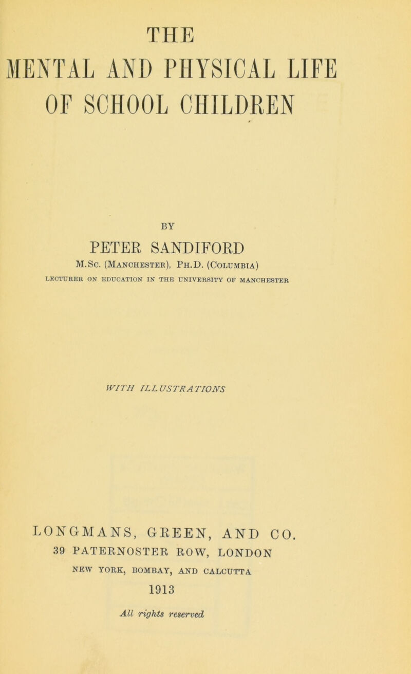 THE MENTAL AND PHYSICAL LIFE OF SCHOOL CHILDREN BY PETER SANDIFORD M.Sc. (Manchester), Ph.D. (Columbia) LECTURER ON EDUCATION IN THE UNIVERSITY OF MANCHESTER WITH ILLUSTRATIONS LONGMANS, GEEEN, AND CO. 39 PATERNOSTER ROW, LONDON NEW YORK, BOMBAY, AND CALCUTTA 1913 All rights reserved