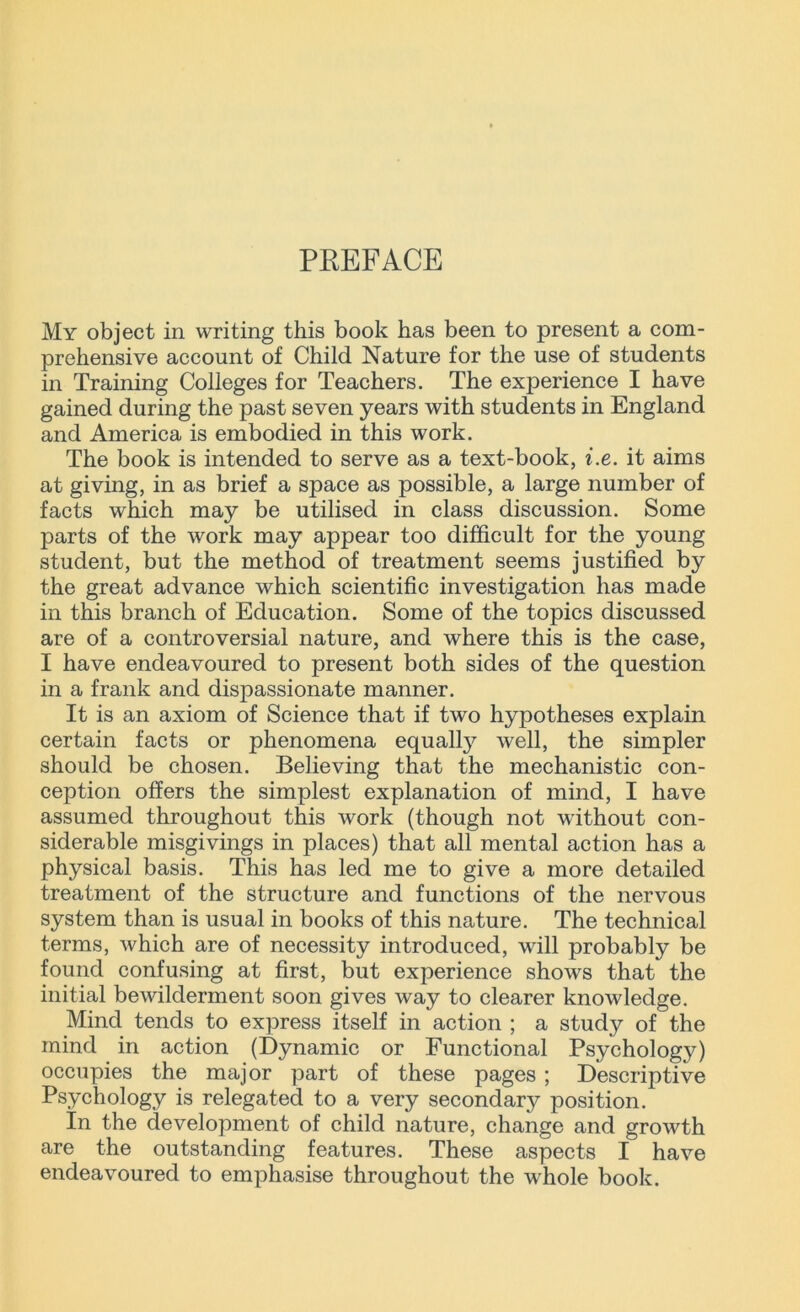 PREFACE My object in writing this book has been to present a com- prehensive account of Child Nature for the use of students in Training Colleges for Teachers. The experience I have gained during the past seven years with students in England and America is embodied in this work. The book is intended to serve as a text-book, i.e. it aims at giving, in as brief a space as possible, a large number of facts which may be utilised in class discussion. Some parts of the work may appear too difficult for the young student, but the method of treatment seems justified by the great advance which scientific investigation has made in this branch of Education. Some of the topics discussed are of a controversial nature, and where this is the case, I have endeavoured to present both sides of the question in a frank and dispassionate manner. It is an axiom of Science that if two hypotheses explain certain facts or phenomena equally well, the simpler should be chosen. Believing that the mechanistic con- ception offers the simplest explanation of mind, I have assumed throughout this work (though not without con- siderable misgivings in places) that all mental action has a physical basis. This has led me to give a more detailed treatment of the structure and functions of the nervous system than is usual in books of this nature. The technical terms, which are of necessity introduced, will probably be found confusing at first, but experience shows that the initial bewilderment soon gives way to clearer knowledge. Mind tends to express itself in action ; a study of the mind in action (Dynamic or Functional Psychology) occupies the major part of these pages ; Descriptive Psychology is relegated to a very secondary position. In the development of child nature, change and growth are the outstanding features. These aspects I have endeavoured to emphasise throughout the whole book.