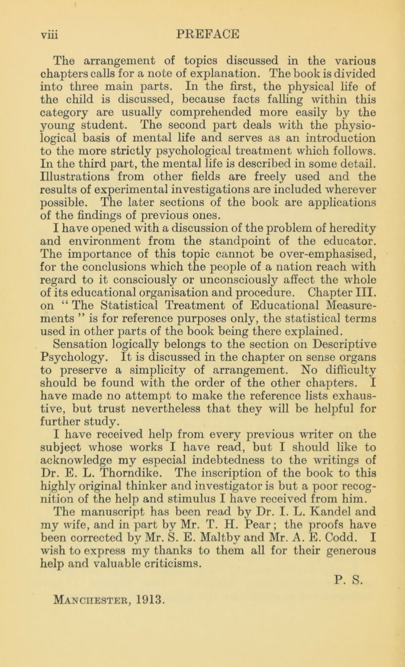 The arrangement of topics discussed in the various chapters calls for a note of explanation. The book is divided into three main parts. In the first, the physical life of the child is discussed, because facts falling within this category are usually comprehended more easily by the young student. The second part deals with the physio- logical basis of mental life and serves as an introduction to the more strictly psychological treatment which follows. In the third part, the mental life is described in some detail. Illustrations from other fields are freely used and the results of experimental investigations are included wherever possible. The later sections of the book are applications of the findings of previous ones. I have opened with a discussion of the problem of heredity and environment from the standpoint of the educator. The importance of this topic cannot be over-emphasised, for the conclusions which the people of a nation reach with regard to it consciously or unconsciously affect the whole of its educational organisation and procedure. Chapter III. on “ The Statistical Treatment of Educational Measure- ments ” is for reference purposes only, the statistical terms used in other parts of the book being there explained. Sensation logically belongs to the section on Descriptive Psychology. It is discussed in the chapter on sense organs to preserve a simplicity of arrangement. No difficulty should be found with the order of the other chapters. I have made no attempt to make the reference lists exhaus- tive, but trust nevertheless that they will be helpful for further study. I have received help from every previous writer on the subject whose works I have read, but I should like to acknowledge my especial indebtedness to the writings of Dr. E. L. Thorndike. The inscription of the book to this highly original thinker and investigator is but a poor recog- nition of the help and stimulus I have received from him. The manuscript has been read by Dr. I. L. Kandel and my wife, and in part by Mr. T. H. Pear; the proofs have been corrected by Mr. S. E. Maltby and Mr. A. E. Codd. I wish to express my thanks to them all for their generous help and valuable criticisms. Manchester, 1913. P. S.