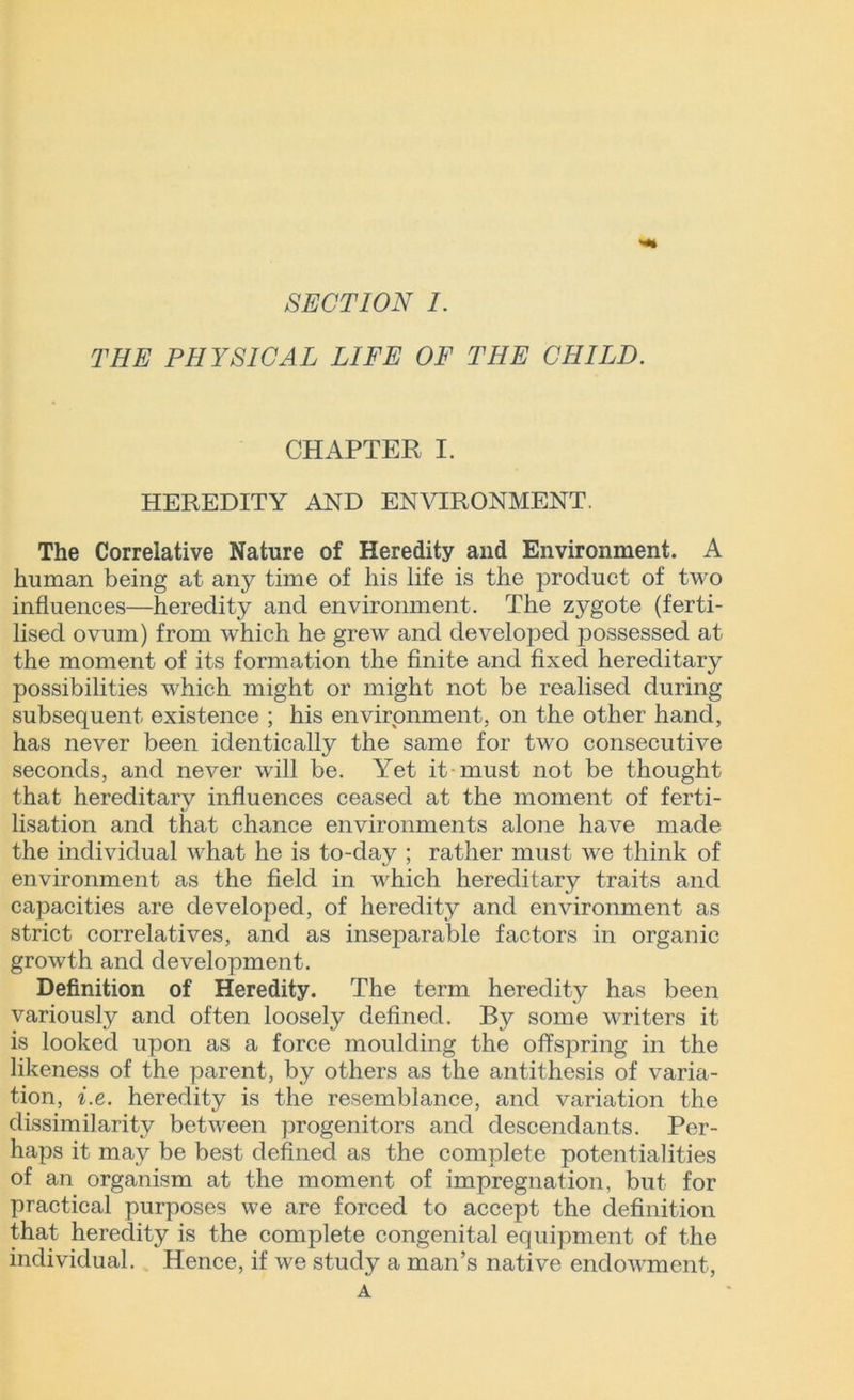 THE PHYSICAL LIFE OF THE CHILD. CHAPTER I. HEREDITY AND ENVIRONMENT. The Correlative Nature of Heredity and Environment. A human being at any time of his life is the product of two influences—heredity and environment. The zygote (ferti- lised ovum) from which he grew and developed possessed at the moment of its formation the finite and fixed hereditary possibilities which might or might not be realised during subsequent existence ; his environment, on the other hand, has never been identically the same for two consecutive seconds, and never will be. Yet it must not be thought that hereditary influences ceased at the moment of ferti- lisation and that chance environments alone have made the individual what he is to-day ; rather must we think of environment as the field in which hereditary traits and capacities are developed, of heredity and environment as strict correlatives, and as inseparable factors in organic growth and development. Definition of Heredity. The term heredity has been variously and often loosely defined. By some writers it is looked upon as a force moulding the offspring in the likeness of the parent, by others as the antithesis of varia- tion, i.e. heredity is the resemblance, and variation the dissimilarity between progenitors and descendants. Per- haps it may be best defined as the complete potentialities of an organism at the moment of impregnation, but for practical purposes we are forced to accept the definition that heredity is the complete congenital equipment of the individual. Hence, if we study a man’s native endowment, A