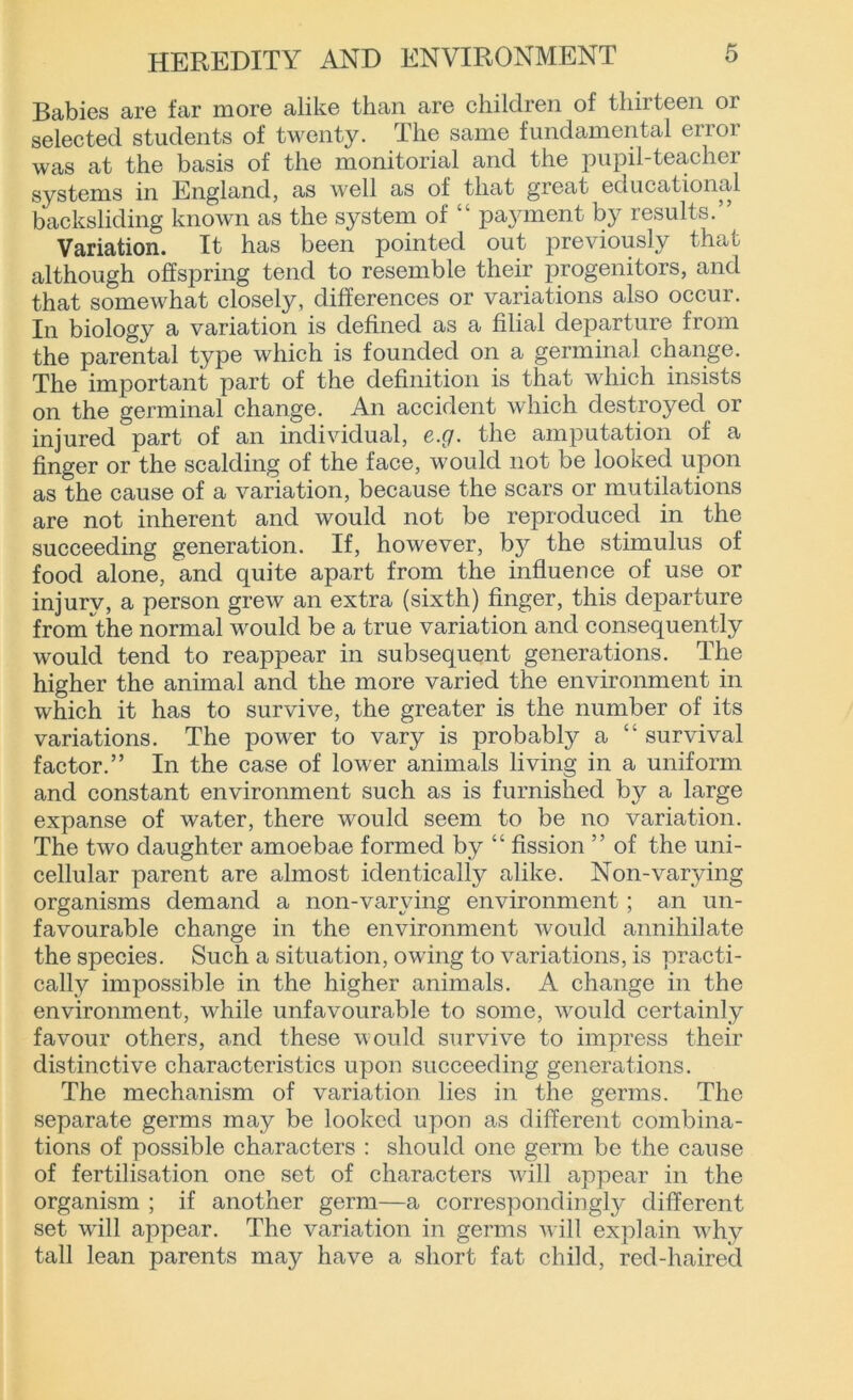 Babies are far more alike than are children of thirteen or selected students of twenty. The same fundamental error was at the basis of the monitorial and the pupil-teacher systems in England, as well as of that great educational backsliding known as the system of “ payment by results.” Variation. It has been pointed out previously that although offspring tend to resemble their progenitors, and that somewhat closely, differences or variations also occur. In biology a variation is defined as a filial departure from the parental type which is founded on a germinal change. The important part of the definition is that which insists on the germinal change. An accident which destroyed or injured part of an individual, e.g. the amputation of a finger or the scalding of the face, would not be looked upon as the cause of a variation, because the scars or mutilations are not inherent and would not be reproduced in the succeeding generation. If, however, by the stimulus of food alone, and quite apart from the influence of use or injury, a person grew an extra (sixth) finger, this departure from the normal would be a true variation and consequently would tend to reappear in subsequent generations. The higher the animal and the more varied the environment in which it has to survive, the greater is the number of its variations. The power to vary is probably a “ survival factor.” In the case of lower animals living in a uniform and constant environment such as is furnished by a large expanse of water, there would seem to be no variation. The two daughter amoebae formed by “ fission ” of the uni- cellular parent are almost identically alike. Non-varying organisms demand a non-varying environment; an un- favourable change in the environment would annihilate the species. Such a situation, owing to variations, is practi- cally impossible in the higher animals. A change in the environment, while unfavourable to some, would certainly favour others, and these would survive to impress their distinctive characteristics upon succeeding generations. The mechanism of variation lies in the germs. The separate germs may be looked upon as different combina- tions of possible characters : should one germ be the cause of fertilisation one set of characters will appear in the organism ; if another germ—a correspondingly different set will appear. The variation in germs will explain why tall lean parents may have a short fat child, red-haired