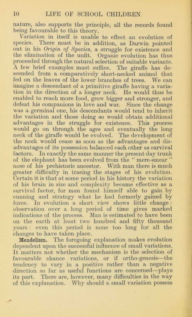 nature, also supports the principle, all the records found being favourable to this theory. Variation in itself is unable to effect an evolution of species. There must be in addition, as Darwin pointed out in his Origin of Species, a struggle for existence and the elimination of the unfit. Organic evolution has thus proceeded through the natural selection of suitable variants. A few brief examples must suffice. The giraffe has de- scended from a comparatively short-necked animal that fed on the leaves of the lower branches of trees. We can imagine a descendant of a primitive giraffe having a varia- tion in the direction of a longer neck. He would thus be enabled to reach more food, grow bigger and stronger, and defeat his companions in love and war. Since the change was a germinal one, his descendants would tend to inherit the variation and those doing so would obtain additional advantages in the struggle for existence. This process would go on through the ages and eventually the long neck of the giraffe would be evolved. The development of the neck would cease as soon as the advantages and dis- advantages of its possession balanced each other as survival factors. In exactly the same manner the present day trunk of the elephant has been evolved from the “ mere-smear ” nose of his prehistoric ancestor. With man there is much greater difficulty in tracing the stages of his evolution. Certain it is that at some period in his history the variation of his brain in size and complexity became effective as a survival factor, for man found himself able to gain by cunning and strategy what he had formerly gained by force. In evolution a short view shows little change : observation over a long period of time gives marked indications of the process. Man is estimated to have been on the earth at least two hundred and fifty thousand years : even this period is none too long for all the changes to have taken place. Mendelism. The foregoing explanation makes evolution dependent upon the successful influence of small variations. It matters not whether the mechanism is the selection of favourable chance variations, or if ortho-genesis—the tendency to vary in a positive rather than a negative direction so far as useful functions are concerned—plays its part. There are, however, many difficulties in the way of this explanation. Why should a small variation possess