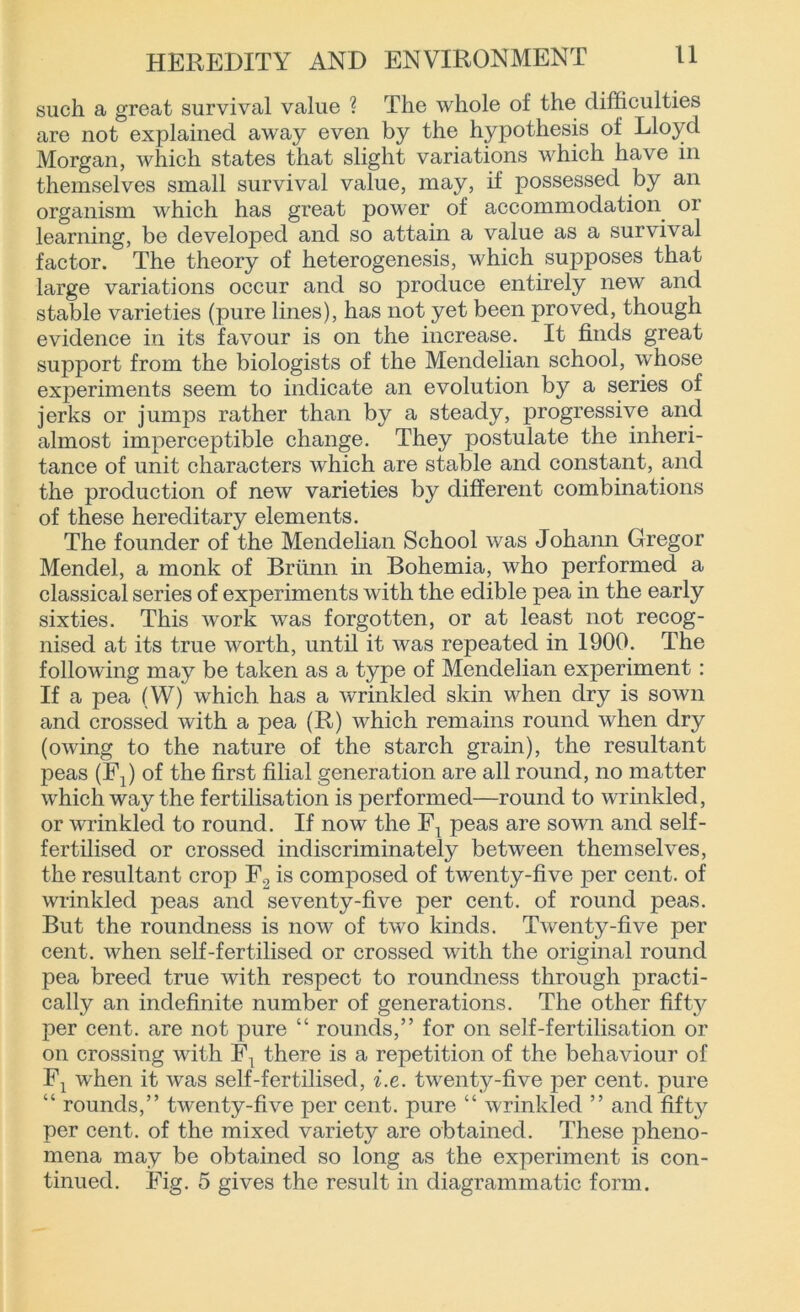 such a great survival value ? The whole of the difficulties are not explained away even by the hypothesis of Lloyd Morgan, which states that slight variations which have in themselves small survival value, may, if possessed by an organism which has great power of accommodation or learning, be developed and so attain a value as a survival factor. The theory of heterogenesis, which supposes that large variations occur and so produce entirely new and stable varieties (pure lines), has not yet been proved, though evidence in its favour is on the increase. It finds great support from the biologists of the Mendelian school, whose experiments seem to indicate an evolution by a series of jerks or jumps rather than by a steady, progressive and almost imperceptible change. They postulate the inheri- tance of unit characters which are stable and constant, and the production of new varieties by different combinations of these hereditary elements. The founder of the Mendelian School was Johann Gregor Mendel, a monk of Briinn in Bohemia, who performed a classical series of experiments with the edible pea in the early sixties. This work was forgotten, or at least not recog- nised at its true worth, until it was repeated in 1900. The following may be taken as a type of Mendelian experiment: If a pea (W) which has a wrinkled skin when dry is sown and crossed with a pea (R) which remains round when dry (owing to the nature of the starch grain), the resultant £>eas (FJ of the first filial generation are all round, no matter which way the fertilisation is performed—round to wrinkled, or wrinkled to round. If now the FT peas are sown and self- fertilised or crossed indiscriminately between themselves, the resultant crop F2 is composed of twenty-five per cent, of wrinkled peas and seventy-five per cent, of round peas. But the roundness is now of two kinds. Twenty-five per cent, when self-fertilised or crossed with the original round pea breed true with respect to roundness through practi- cally an indefinite number of generations. The other fifty per cent, are not pure “ rounds,” for on self-fertilisation or on crossing with F\ there is a repetition of the behaviour of Fx when it was self-fertilised, i.e. twenty-five per cent, pure “ rounds,” twenty-five per cent, pure “ wrinkled ” and fifty per cent, of the mixed variety are obtained. These pheno- mena may be obtained so long as the experiment is con- tinued. Fig. 5 gives the result in diagrammatic form.