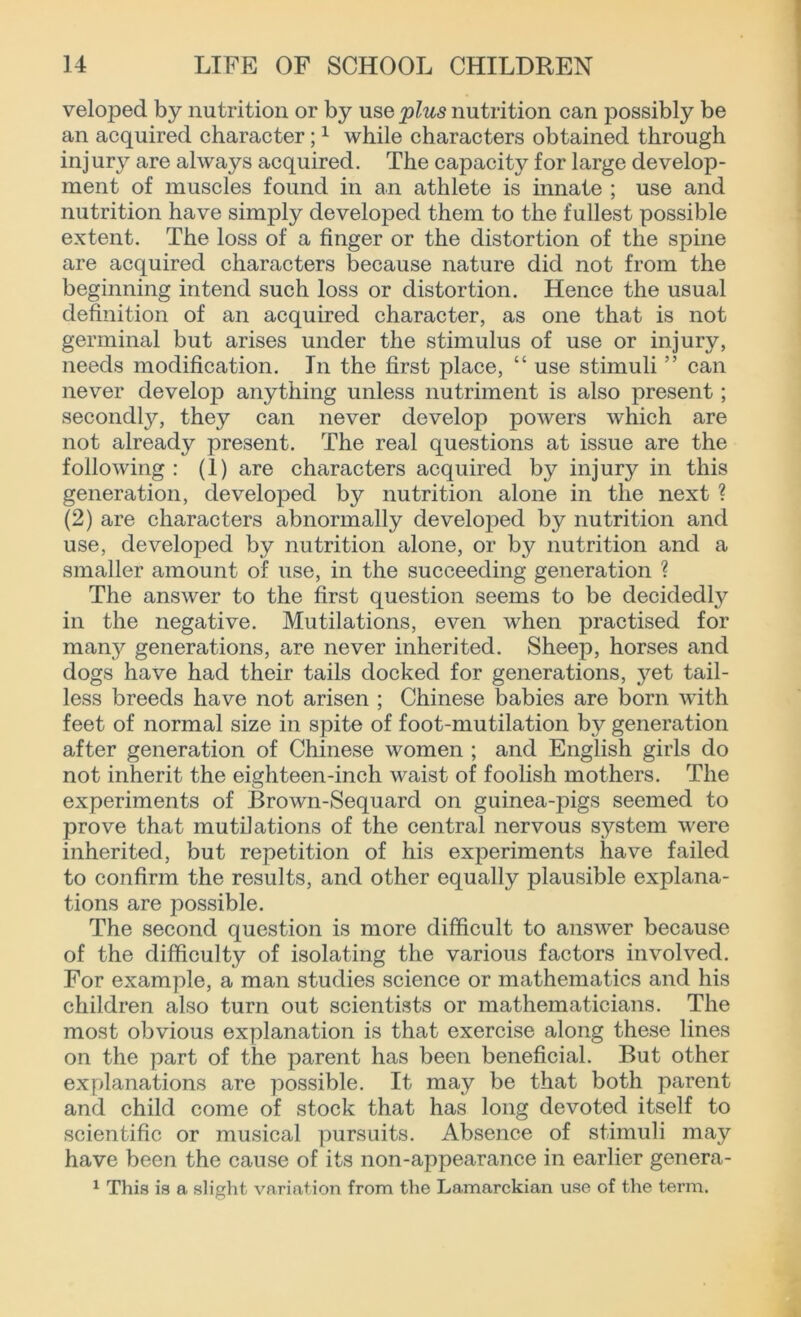 veloped by nutrition or by use plus nutrition can possibly be an acquired character;1 while characters obtained through injury are always acquired. The capacity for large develop- ment of muscles found in an athlete is innate ; use and nutrition have simply developed them to the fullest possible extent. The loss of a finger or the distortion of the spine are acquired characters because nature did not from the beginning intend such loss or distortion. Hence the usual definition of an acquired character, as one that is not germinal but arises under the stimulus of use or injury, needs modification. In the first place, “ use stimuli ” can never develop anything unless nutriment is also present; secondly, they can never develop powers which are not already present. The real questions at issue are the following : (1) are characters acquired by injury in this generation, developed by nutrition alone in the next ? (2) are characters abnormally developed by nutrition and use, developed by nutrition alone, or by nutrition and a smaller amount of use, in the succeeding generation ? The answer to the first question seems to be decidedly in the negative. Mutilations, even when practised for many generations, are never inherited. Sheep, horses and dogs have had their tails docked for generations, yet tail- less breeds have not arisen ; Chinese babies are born with feet of normal size in spite of foot-mutilation by generation after generation of Chinese women ; and English girls do not inherit the eighteen-inch waist of foolish mothers. The experiments of Brown-Sequard on guinea-pigs seemed to prove that mutilations of the central nervous system were inherited, but repetition of his experiments have failed to confirm the results, and other equally plausible explana- tions are possible. The second question is more difficult to answer because of the difficulty of isolating the various factors involved. For example, a man studies science or mathematics and his children also turn out scientists or mathematicians. The most obvious explanation is that exercise along these lines on the part of the parent has been beneficial. But other explanations are possible. It may be that both parent and child come of stock that has long devoted itself to scientific or musical pursuits. Absence of stimuli may have been the cause of its non-appearance in earlier genera- 1 This is a slight variation from the Lamarckian use of the term.