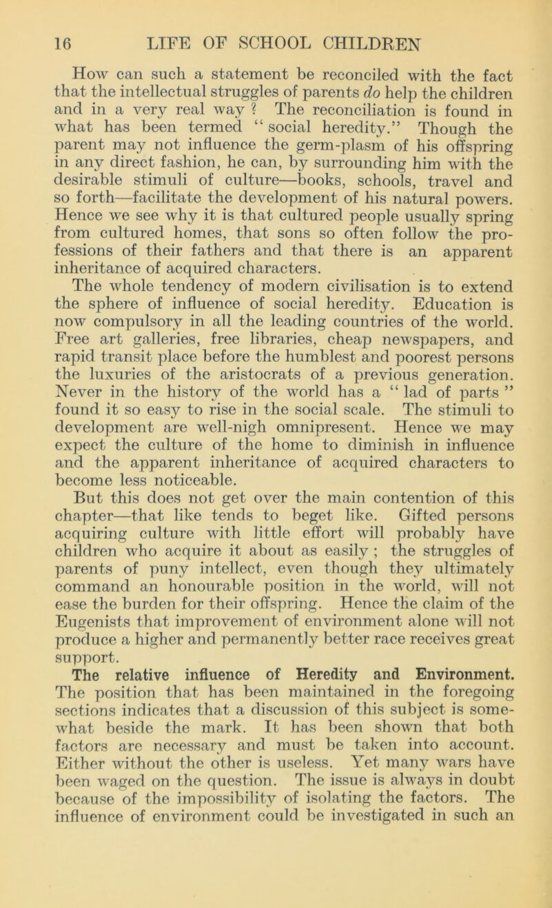 How can such a statement be reconciled with the fact that the intellectual struggles of parents do help the children and in a very real way ? The reconciliation is found in what has been termed “ social heredity.” Though the parent may not influence the germ-plasm of his offspring in any direct fashion, he can, by surrounding him with the desirable stimuli of culture—books, schools, travel and so forth—facilitate the development of his natural powers. Hence we see why it is that cultured people usually spring from cultured homes, that sons so often follow the pro- fessions of their fathers and that there is an apparent inheritance of acquired characters. The whole tendency of modern civilisation is to extend the sphere of influence of social heredity. Education is now compulsory in all the leading countries of the world. Free art galleries, free libraries, cheap newspapers, and rapid transit place before the humblest and poorest persons the luxuries of the aristocrats of a previous generation. Never in the history of the world has a “ lad of parts ” found it so easy to rise in the social scale. The stimuli to development are well-nigh omnipresent. Hence we may expect the culture of the home to diminish in influence and the apparent inheritance of acquired characters to become less noticeable. But this does not get over the main contention of this chapter—that like tends to beget like. Gifted persons acquiring culture with little effort will probably have children who acquire it about as easily ; the struggles of parents of puny intellect, even though they ultimately command an honourable position in the world, will not ease the burden for their offspring. Hence the claim of the Eugenists that improvement of environment alone will not produce a higher and permanently better race receives great support. The relative influence of Heredity and Environment. The position that has been maintained in the foregoing sections indicates that a discussion of this subject is some- what beside the mark. It has been shown that both factors are necessary and must be taken into account. Either without the other is useless. Yet many wars have been waged on the question. The issue is always in doubt because of the impossibility of isolating the factors. The influence of environment could be investigated in such an