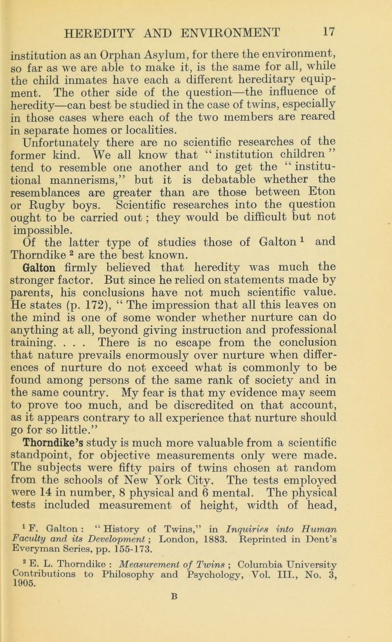 institution as an Orphan Asylum, for there the environment, so far as we are able to make it, is the same for all, while the child inmates have each a different hereditary equip- ment. The other side of the question—the influence of heredity—can best be studied in the case of twins, especially in those cases where each of the two members are reared in separate homes or localities. Unfortunately there are no scientific researches of the former kind. We all know that “institution children” tend to resemble one another and to get the “ institu- tional mannerisms,” but it is debatable whether the resemblances are greater than are those between Eton or Rugby boys. Scientific researches into the question ought to be carried out; they would be difficult but not impossible. Of the latter type of studies those of Galton1 and Thorndike 2 are the best known. Galton firmly believed that heredity was much the stronger factor. But since he relied on statements made by parents, his conclusions have not much scientific value. He states (p. 172), “ The impression that all this leaves on the mind is one of some wonder whether nurture can do anything at all, beyond giving instruction and professional training. . . . There is no escape from the conclusion that nature prevails enormously over nurture when differ- ences of nurture do not exceed what is commonly to be found among persons of the same rank of society and in the same country. My fear is that my evidence may seem to prove too much, and be discredited on that account, as it appears contrary to all experience that nurture should go for so little.” Thorndike’s study is much more valuable from a scientific standpoint, for objective measurements only were made. The subjects were fifty pairs of twins chosen at random from the schools of New York City. The tests employed were 14 in number, 8 physical and 6 mental. The physical tests included measurement of height, width of head, 1F. Galton : “ History of Twins,” in Inquiries into Human Faculty and its Development ; London, 1883. Reprinted in Dent’s Everyman Series, pp. 155-173. 2 E. L. Thorndike : Measurement of Twins ; Columbia University Contributions to Philosophy and Psychology, Vol. III., No. 3, B