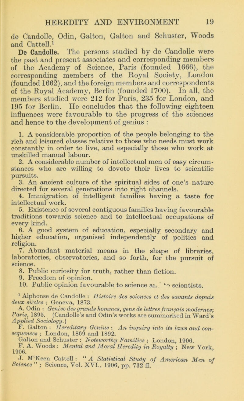 de Candolle, Odin, Gal ton, Galton and Schuster, Woods and Cattell.1 De Candolle. The persons studied by de Candolle were the past and present associates and corresponding members of the Academy of Science, Paris (founded 1666), the corresponding members of the Royal Society, London (founded 1662), and the foreign members and correspondents of the Royal Academy, Berlin (founded 1700). In all, the members studied were 212 for Paris, 235 for London, and 195 for Berlin. He concludes that the following eighteen influences were favourable to the progress of the sciences and hence to the development of genius : 1. A considerable proportion of the people belonging to the rich and leisured classes relative to those who needs must work constantly in order to live, and especially those who work at unskilled manual labour. 2. A considerable number of intellectual men of easy circum- stances who are willing to devote their lives to scientific pursuits. 3. An ancient culture of the spiritual sides of one’s nature directed for several generations into right channels. 4. Immigration of intelligent families having a taste for intellectual work. 5. Existence of several contiguous families having favourable traditions towards science and to intellectual occupations of every kind. 6. A good system of education, especially secondary and higher education, organised independently of politics and religion. 7. Abundant material means in the shape of libraries, laboratories, observatories, and so forth, for the pursuit of science. 8. Public curiosity for truth, rather than fiction. 9. Freedom of opinion. 10. Public opinion favourable to science an ' *■<* scientists. 1 Alphonse de Candolle : Histoire des sciences et des savants depuis deux sitcles ; Geneva, 1873. A. Odin : Gent.se des grands hommcs, gens de lettres franqais modernes; Paris, 1895. (Candolle’s and Odin’s works are summarised in Ward’s Applied Sociology.) F. Galton : Hereditary Genius : An inquiry into its laws and con- sequences ; London, 1869 and 1892. Galton and Schuster : Noteworthy Families ; London, 1906. F. A. Woods : Mental and Moral Heredity in Royalty : New York 1906. J. M Iveen Cattell : “ A Statistical Study of American Men of Science ” ; Science, Vol. XVI., 1906, pp. 732 ff.