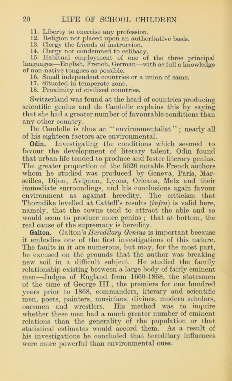 11. Liberty to exercise any profession. 12. Religion not placed upon an authoritative basis. 13. Clergy the friends of instruction. 14. Clergy not condemned to celibacy. 15. Habitual employment of one of the three principal languages—English, French, German—with as full a knowledge of non-native tongues as possible. 16. Small independent countries or a union of same. 17. Situated in temperate zone. 18. Proximity of civilised countries. Switzerland was found at the head of countries producing scientific genius and de Candolle explains this by saying that she had a greater number of favourable conditions than any other country. De Candolle is thus an “ environmentalist ” ; nearly all of his eighteen factors are environmental. Odin. Investigating the conditions which seemed to favour the development of literary talent, Odin found that urban life tended to produce and foster literary genius. The greater proportion of the 5620 notable French authors whom he studied was produced by Geneva, Paris, Mar- seilles, Dijon, Avignon, Lyons, Orleans, Metz and their immediate surroundings, and his conclusions again favour environment as against heredity. The criticism that Thorndike levelled at Cattell’s results (infra) is valid here, namely, that the towns tend to attract the able and so would seem to produce more genius ; that at bottom, the real cause of the supremacy is heredity. Galton. Galton’s Hereditary Genius is important because it embodies one of the first investigations of this nature. The faults in it are numerous, but may, for the most part, be excused on the grounds that the author was breaking new soil in a difficult subject. He studied the family relationship existing between a large body of fairly eminent men—Judges of England from 1660-1868, the statesmen of the time of George III., the premiers for one hundred years prior to 1868, commanders, literary and scientific men, poets, painters, musicians, divines, modern scholars, oarsmen and wrestlers. His method was to inquire whether these men had a much greater number of eminent relations than the generality of the population or that statistical estimates would accord them. As a result of his investigations he concluded that hereditary influences were more powerful than environmental ones.