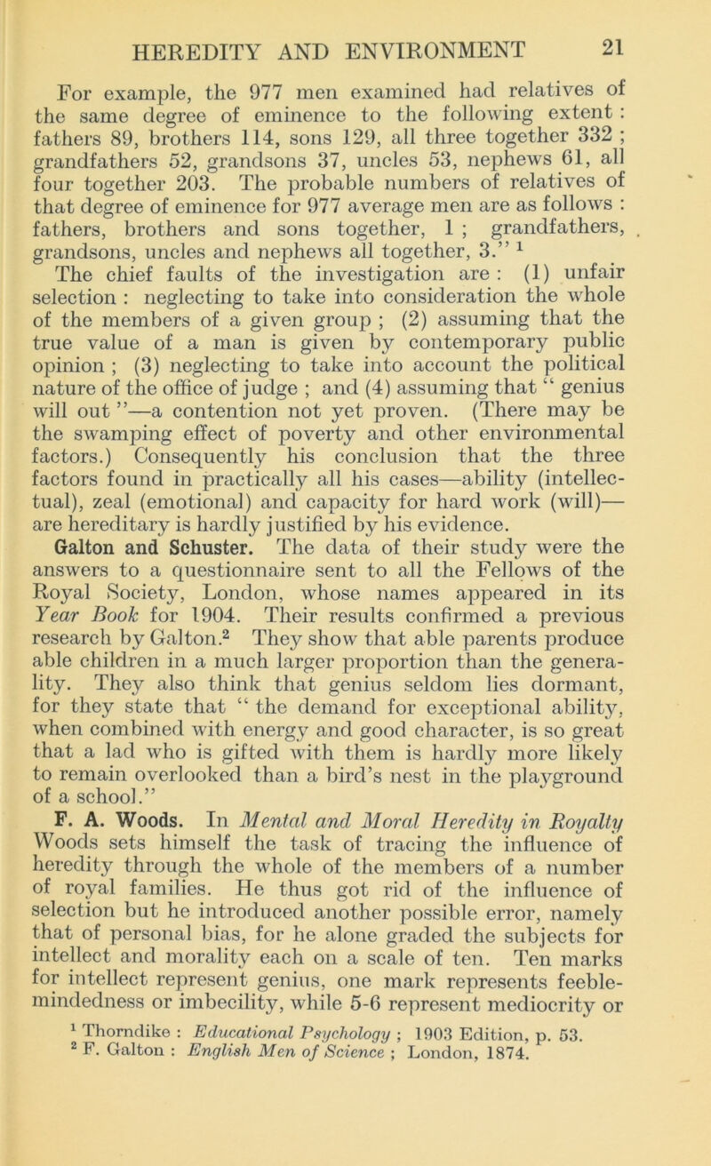 For example, the 977 men examined had relatives of the same degree of eminence to the following extent : fathers 89, brothers 114, sons 129, all three together 332 ; grandfathers 52, grandsons 37, uncles 53, nephews 61, all four together 203. The probable numbers of relatives of that degree of eminence for 977 average men are as follows : fathers, brothers and sons together, 1 ; grandfathers, grandsons, uncles and nephews all together, 3.” 1 The chief faults of the investigation are : (1) unfair selection : neglecting to take into consideration the whole of the members of a given group ; (2) assuming that the true value of a man is given by contemporary public opinion ; (3) neglecting to take into account the political nature of the office of judge ; and (4) assuming that “ genius will out ”—a contention not yet proven. (There may be the swamping effect of poverty and other environmental factors.) Consequently his conclusion that the three factors found in practically all his cases—ability (intellec- tual), zeal (emotional) and capacity for hard work (will)— are hereditary is hardly justified by his evidence. Galton and Schuster. The data of their study were the answers to a questionnaire sent to all the Fellows of the Royal Society, London, whose names appeared in its Year Book for 1904. Their results confirmed a previous research by Galton.2 They show that able parents produce able children in a much larger proportion than the genera- lity. They also think that genius seldom lies dormant, for they state that “ the demand for exceptional ability, when combined with energy and good character, is so great that a lad who is gifted with them is hardly more likely to remain overlooked than a bird’s nest in the plaj^ground of a school.” F. A. Woods. In Mental and Moral Heredity in Royalty Woods sets himself the task of tracing the influence of heredity through the whole of the members of a number of royal families. He thus got rid of the influence of selection but he introduced another possible error, namely that of personal bias, for he alone graded the subjects for intellect and morality each on a scale of ten. Ten marks for intellect represent genius, one mark represents feeble- mindedness or imbecility, while 5-6 represent mediocrity or 1 Thorndike : Educational Psychology ; 1903 Edition, p. 53. 2 F. Galton : English Men of Science ; London, 1874.